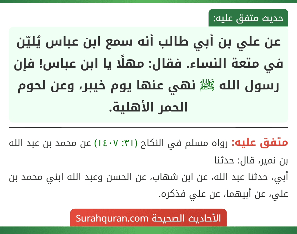 عن علي بن أبي طالب أنه سمع ابن عباس يُليّن في متعة النساء. فقال: مهلًا يا ابن عباس! فإن رسول الله ﷺ نهي عنها يوم خيبر، وعن لحوم الحمر الأهلية.