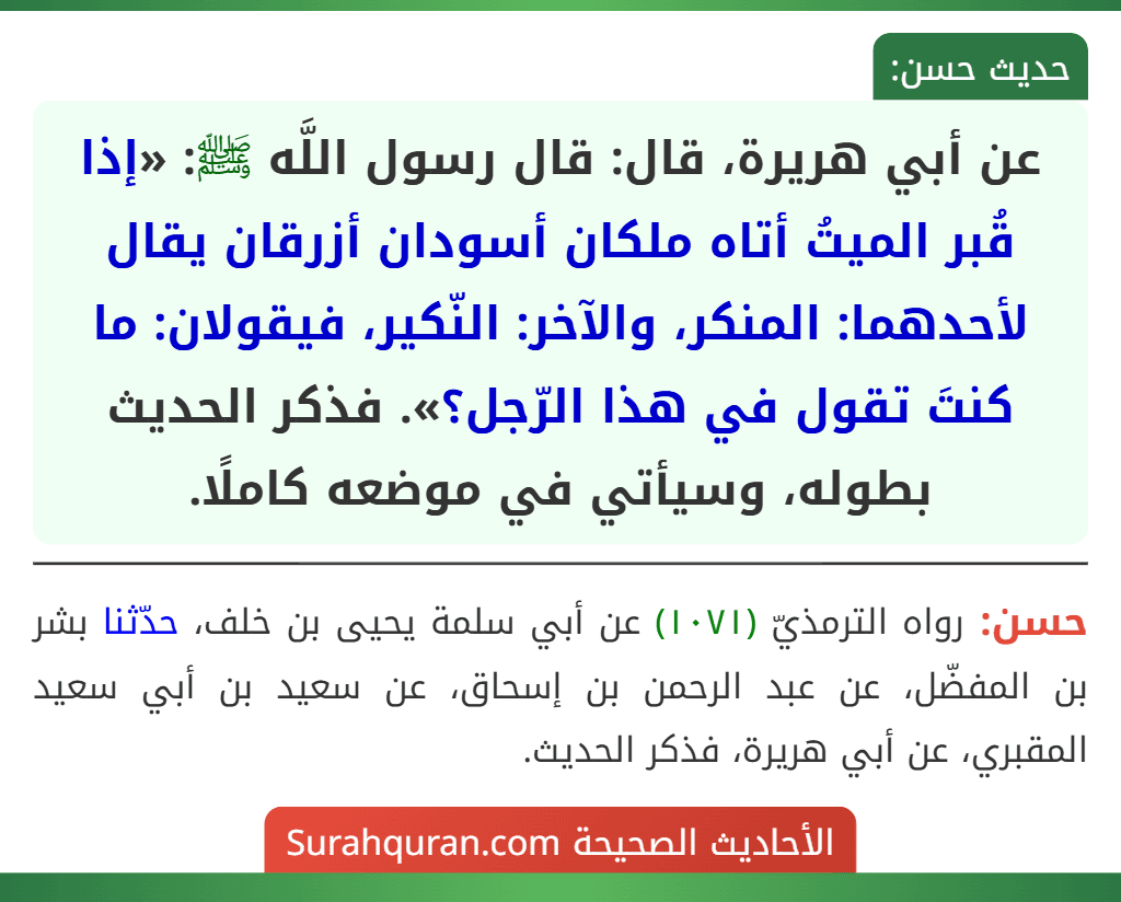 عن أبي هريرة، قال: قال رسول اللَّه ﷺ: «إذا قُبر الميتُ أتاه ملكان أسودان أزرقان يقال لأحدهما: المنكر، والآخر: النّكير، فيقولان: ما كنتَ تقول في هذا الرّجل؟». فذكر الحديث بطوله، وسيأتي في موضعه كاملًا.