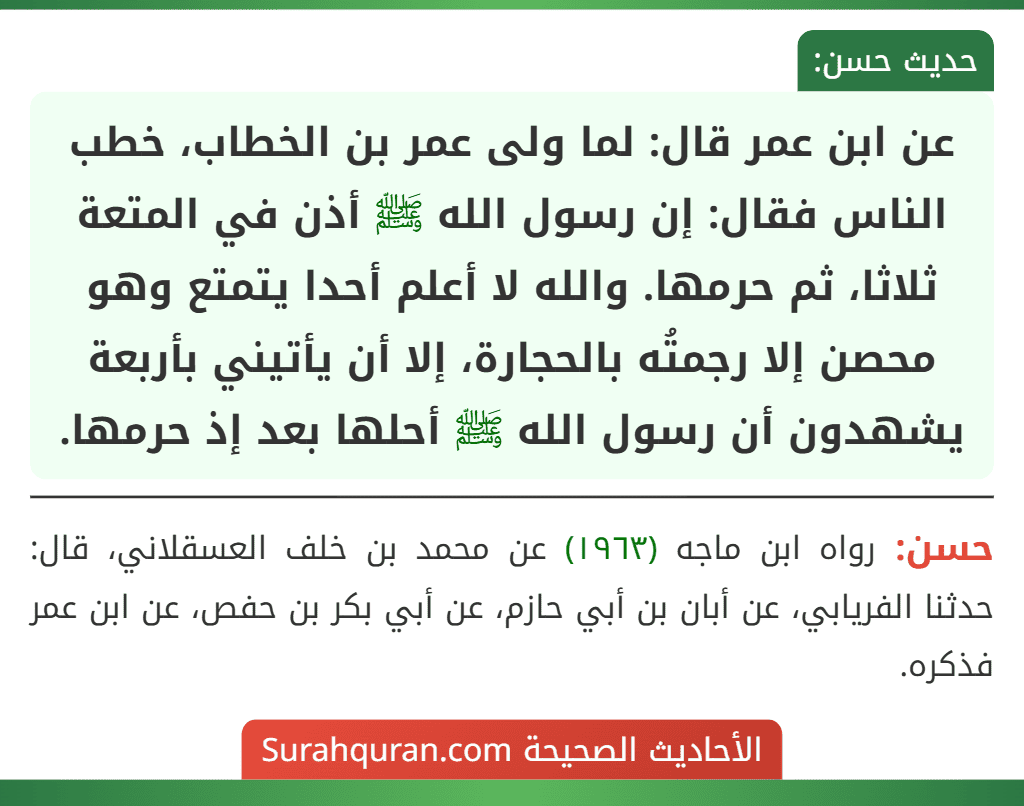 عن ابن عمر قال: لما ولى عمر بن الخطاب، خطب الناس فقال: إن رسول الله ﷺ أذن في المتعة ثلاثا، ثم حرمها. والله لا أعلم أحدا يتمتع وهو محصن إلا رجمتُه بالحجارة، إلا أن يأتيني بأربعة يشهدون أن رسول الله ﷺ أحلها بعد إذ حرمها.