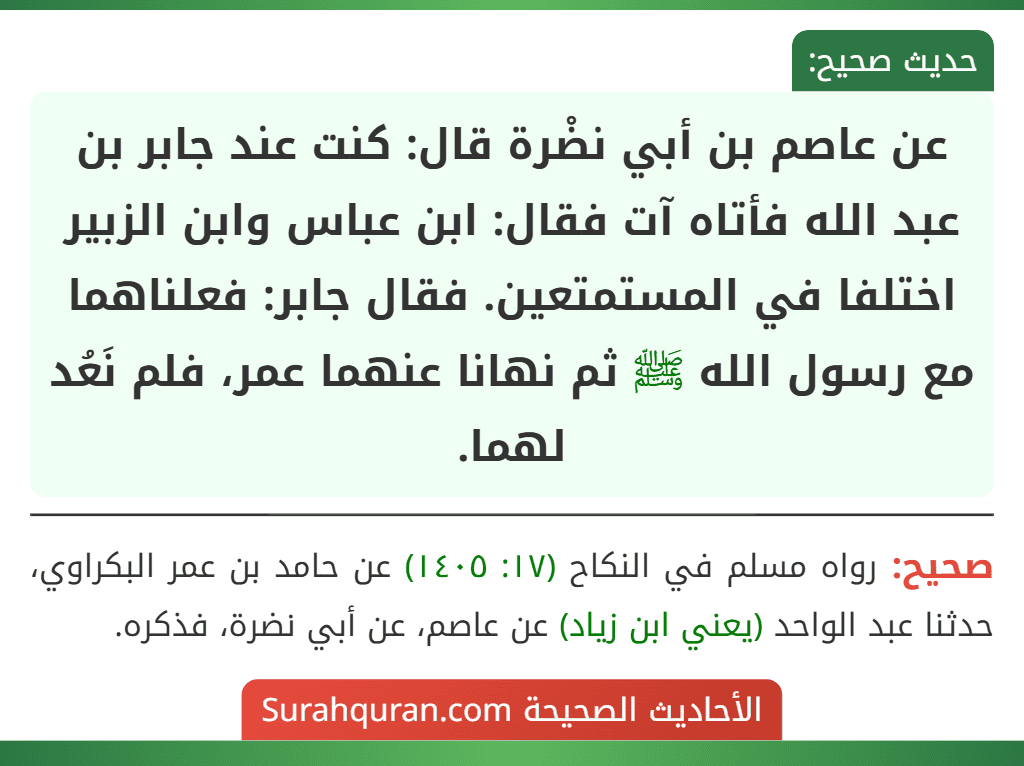 عن عاصم بن أبي نضْرة قال: كنت عند جابر بن عبد الله فأتاه آت فقال: ابن عباس وابن الزبير اختلفا في المستمتعين. فقال جابر: فعلناهما مع رسول الله ﷺ ثم نهانا عنهما عمر، فلم نَعُد لهما. عن عاصم بن أبي نضْرة قال: كنت عند جابر بن عبد الله فأتاه آت فقال: ابن عباس وابن الزبير اختلفا في المستمتعين. فقال جابر: فعلناهما مع رسول الله ﷺ ثم نهانا عنهما عمر، فلم نَعُد لهما.