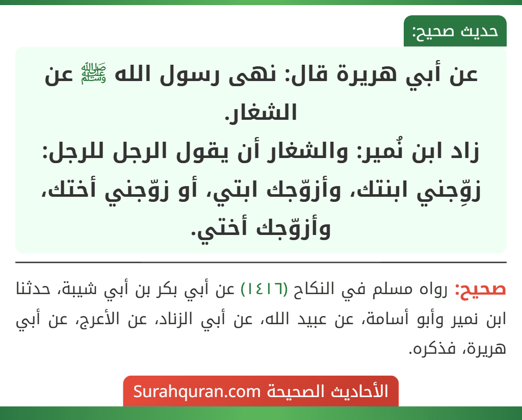 عن أبي هريرة قال: نهى رسول الله ﷺ عن الشغار.
زاد ابن نُمير: والشغار أن يقول الرجل للرجل: زوِّجني ابنتك، وأزوّجك ابتي، أو زوّجني أختك، وأزوّجك أختي.