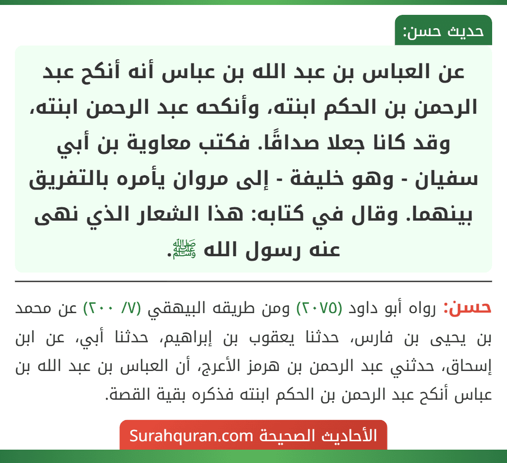 عن العباس بن عبد الله بن عباس أنه أنكح عبد الرحمن بن الحكم ابنته، وأنكحه عبد الرحمن ابنته، وقد كانا جعلا صداقًا. فكتب معاوية بن أبي سفيان - وهو خليفة - إلى مروان يأمره بالتفريق بينهما. وقال في كتابه: هذا الشعار الذي نهى عنه رسول الله ﷺ. عن العباس بن عبد الله بن عباس أنه أنكح عبد الرحمن بن الحكم ابنته، وأنكحه عبد الرحمن ابنته، وقد كانا جعلا صداقًا. فكتب معاوية بن أبي سفيان - وهو خليفة - إلى مروان يأمره بالتفريق بينهما. وقال في كتابه: هذا الشعار الذي نهى عنه رسول الله ﷺ.