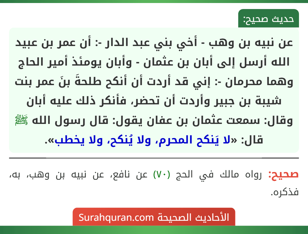 عن نبيه بن وهب - أخي بني عبد الدار -: أن عمر بن عبيد الله أرسل إلى أبان بن عثمان - وأبان يومئذ أمير الحاج وهما محرمان -: إني قد أردت أن أنكح طلحةَ بنَ عمر بنت شيبة بن جبير وأردت أن تحضر، فأنكر ذلك عليه أبان وقال: سمعت عثمان بن عفان يقول: قال رسول الله ﷺ قال: «لا يَنكح المحرم، ولا يُنكح، ولا يخطب».