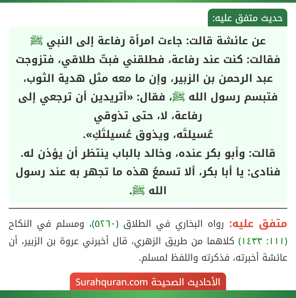 عن عائشة قالت: جاءت امرأة رفاعة إلى النبي ﷺ فقالت: كنت عند رفاعة، فطلقني فبتّ طلاقي، فتزوجت عبد الرحمن بن الزبير، وإن ما معه مثل هدية الثوب، فتبسم رسول الله ﷺ، فقال: «أتريدين أن ترجعي إلى رفاعة، لا، حتى تذوقي
عُسيلتَه، ويذوق عُسيلتَكِ».
قالت: وأبو بكر عنده، وخالد بالباب ينتظر أن يؤذن له. فنادى: يا أبا بكر، ألا تسمعُ هذه ما تجهر به عند رسول الله ﷺ.