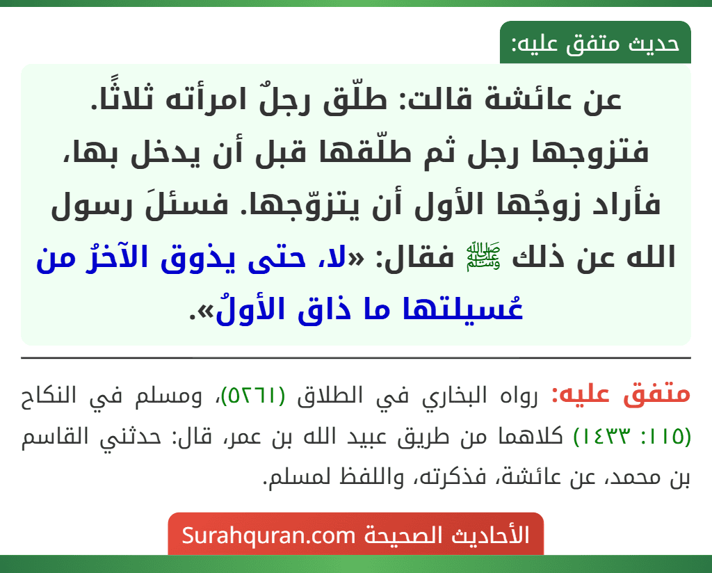 عن عائشة قالت: طلّق رجلٌ امرأته ثلاثًا. فتزوجها رجل ثم طلّقها قبل أن يدخل بها، فأراد زوجُها الأول أن يتزوّجها. فسئلَ رسول الله عن ذلك ﷺ فقال: «لا، حتى يذوق الآخرُ من عُسيلتها ما ذاق الأولُ».