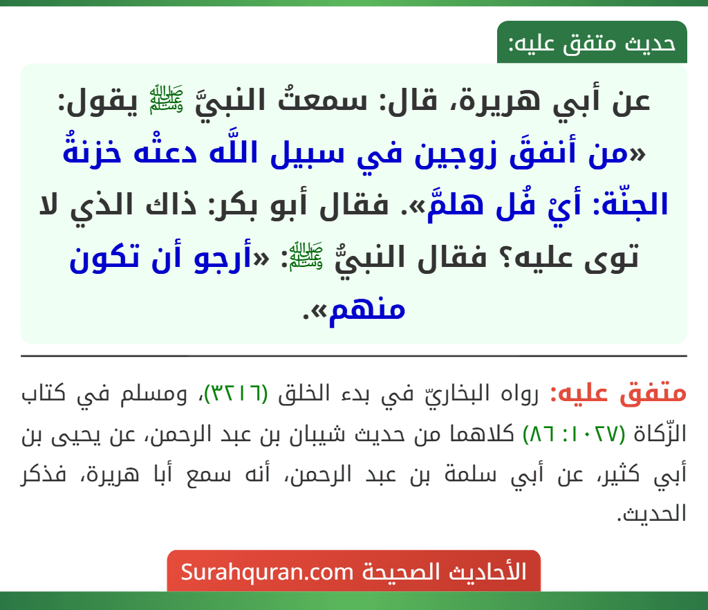 عن أبي هريرة، قال: سمعتُ النبيَّ ﷺ يقول: «من أنفقَ زوجين في سبيل اللَّه دعتْه خزنةُ الجنّة: أيْ فُل هلمَّ». فقال أبو بكر: ذاك الذي لا توى عليه؟ فقال النبيُّ ﷺ: «أرجو أن تكون منهم».