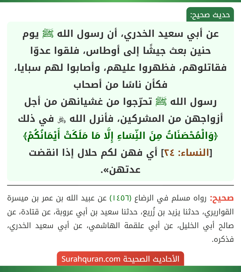 عن أبي سعيد الخدري، أن رسول الله ﷺ يوم حنين بعث جيشًا إلى أوطاس، فلقوا عدوّا فقاتلوهم، فظهروا عليهم، وأصابوا لهم سبايا، فكأن ناسًا من أصحاب
رسول الله ﷺ تحرّجوا من غشيانهن من أجل أزواجهن من المشركين، فأنرل الله ﷿ في ذلك ﴿وَالْمُحْصَنَاتُ مِنَ النِّسَاءِ إِلَّا مَا مَلَكَتْ أَيْمَانُكُمْ﴾ [النساء: ٢٤] أي فهن لكم حلال إذا انقضت عدتهن».