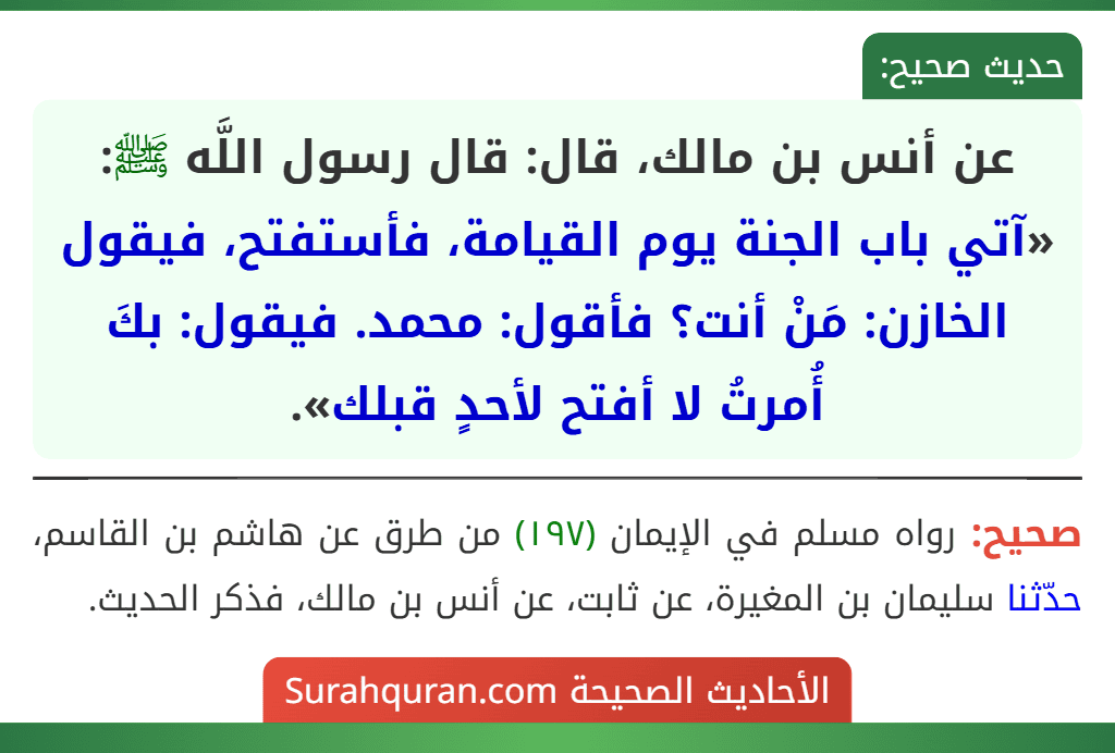 عن أنس بن مالك، قال: قال رسول اللَّه ﷺ: «آتي باب الجنة يوم القيامة، فأستفتح، فيقول الخازن: مَنْ أنت؟ فأقول: محمد. فيقول: بكَ أُمرتُ لا أفتح لأحدٍ قبلك».