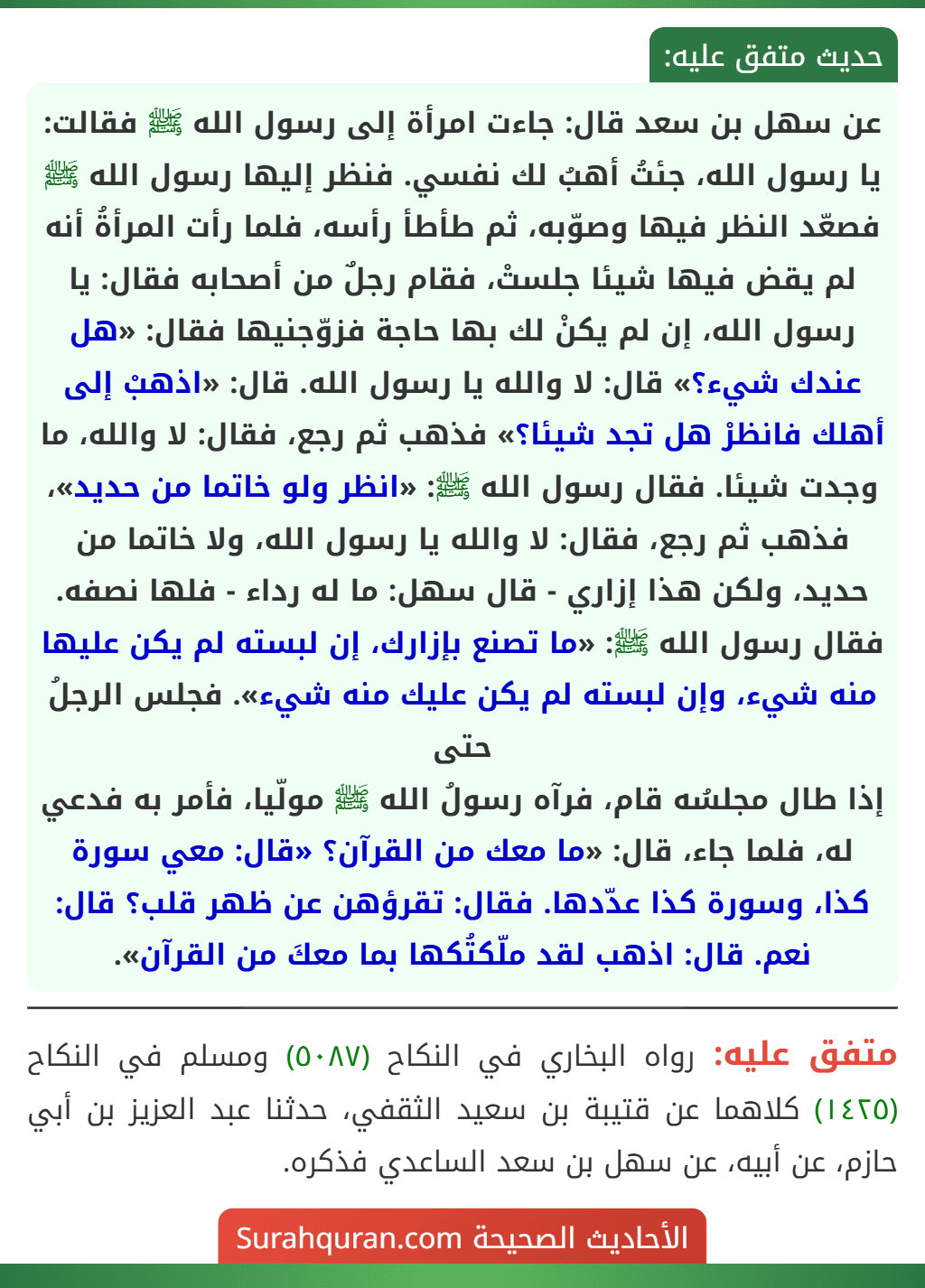 عن سهل بن سعد قال: جاءت امرأة إلى رسول الله ﷺ فقالت: يا رسول الله، جئتُ أهبُ لك نفسي. فنظر إليها رسول الله ﷺ فصعّد النظر فيها وصوّبه، ثم طأطأ رأسه، فلما رأت المرأةُ أنه لم يقض فيها شيئا جلستْ، فقام رجلٌ من أصحابه فقال: يا رسول الله، إن لم يكنْ لك بها حاجة فزوّجنيها فقال: «هل عندك شيء؟» قال: لا والله يا رسول الله. قال: «اذهبْ إلى أهلك فانظرْ هل تجد شيئا؟» فذهب ثم رجع، فقال: لا والله، ما وجدت شيئا. فقال رسول الله ﷺ: «انظر ولو خاتما من حديد»، فذهب ثم رجع، فقال: لا والله يا رسول الله، ولا خاتما من حديد، ولكن هذا إزاري - قال سهل: ما له رداء - فلها نصفه. فقال رسول الله ﷺ: «ما تصنع بإزارك، إن لبسته لم يكن عليها منه شيء، وإن لبسته لم يكن عليك منه شيء». فجلس الرجلُ حتى
إذا طال مجلسُه قام، فرآه رسولُ الله ﷺ مولّيا، فأمر به فدعي له، فلما جاء، قال: «ما معك من القرآن؟ «قال: معي سورة كذا، وسورة كذا عدّدها. فقال: تقرؤهن عن ظهر قلب؟ قال: نعم. قال: اذهب لقد ملّكتُكها بما معكَ من القرآن». عن سهل بن سعد قال: جاءت امرأة إلى رسول الله ﷺ فقالت: يا رسول الله، جئتُ أهبُ لك نفسي. فنظر إليها رسول الله ﷺ فصعّد النظر فيها وصوّبه، ثم طأطأ رأسه، فلما رأت المرأةُ أنه لم يقض فيها شيئا جلستْ، فقام رجلٌ من أصحابه فقال: يا رسول الله، إن لم يكنْ لك بها حاجة فزوّجنيها فقال: «هل عندك شيء؟» قال: لا والله يا رسول الله. قال: «اذهبْ إلى أهلك فانظرْ هل تجد شيئا؟» فذهب ثم رجع، فقال: لا والله، ما وجدت شيئا. فقال رسول الله ﷺ: «انظر ولو خاتما من حديد»، فذهب ثم رجع، فقال: لا والله يا رسول الله، ولا خاتما من حديد، ولكن هذا إزاري - قال سهل: ما له رداء - فلها نصفه. فقال رسول الله ﷺ: «ما تصنع بإزارك، إن لبسته لم يكن عليها منه شيء، وإن لبسته لم يكن عليك منه شيء». فجلس الرجلُ حتى
إذا طال مجلسُه قام، فرآه رسولُ الله ﷺ مولّيا، فأمر به فدعي له، فلما جاء، قال: «ما معك من القرآن؟ «قال: معي سورة كذا، وسورة كذا عدّدها. فقال: تقرؤهن عن ظهر قلب؟ قال: نعم. قال: اذهب لقد ملّكتُكها بما معكَ من القرآن».