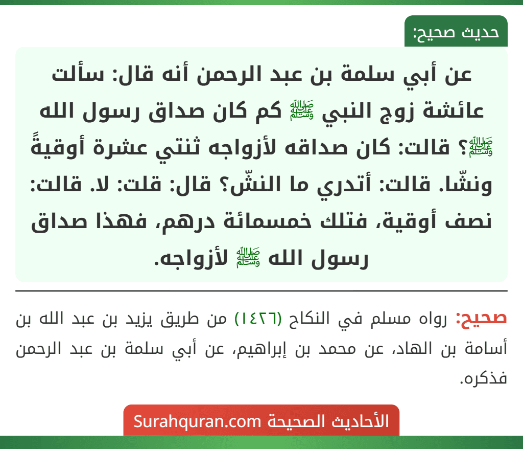 عن أبي سلمة بن عبد الرحمن أنه قال: سألت عائشة زوج النبي ﷺ كم كان صداق رسول الله ﷺ؟ قالت: كان صداقه لأزواجه ثنتي عشرة أوقيةً ونشّا. قالت: أتدري ما النشّ؟ قال: قلت: لا. قالت: نصف أوقية، فتلك خمسمائة درهم، فهذا صداق رسول الله ﷺ لأزواجه.