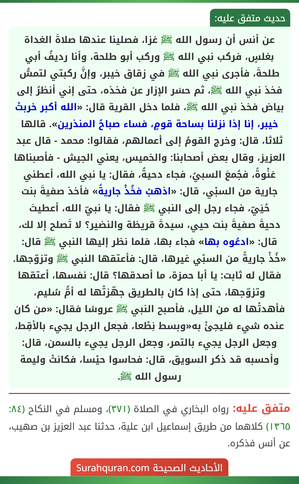 عن أنس أن رسول الله ﷺ غزا، فصلينا عندها صلاةَ الغداة بغلسٍ، فركب نبي الله ﷺ وركب أبو طلحة، وأنا رديفُ أبي طلحةَ، فأجرى نبي الله ﷺ في زقاق خيبر، وإنَّ ركبتي لتمسُّ فخذ نبي الله ﷺ، ثم حسَر الإزار عن فخذه، حتى إني أنظرُ إلى بياض فخذ نبي الله ﷺ، فلما دخل القرية قال: «الله أكبر خربتْ خيبر، إنا إذا نزلنا بساحة قومٍ، فساء صباحُ المنذرين». قالها ثلاثا، قال: وخرج القومُ إلى أعمالهم، فقالوا: محمد - قال عبد العزيز، وقال بعض أصحابنا: والخميس، يعني الجيش - فأصبناها عَنْوةً، فجُمعَ السبيُ، فجاء دحيةُ، فقال: يا نبي الله، أعطني جارية من السبْي، قال: «اذهبْ فخُذْ جاريةً» فأخذ صفيةَ بنت حُيَيّ، فجاء رجل إلى النبي ﷺ فقال: يا نبيّ الله، أعطيتَ
دحيةَ صفيةَ بنت حيي، سيدةَ قريظة والنضير؟ لا تَصلح إلا لك، قال: «ادعُوه بها» فجاء بها، فلما نظر إليها النبي ﷺ قال: «خُذْ جاريةً من السبْي غيرها، قال: فأعتقها النبي ﷺ وتزوّجها. فقال له ثابت: يا أبا حمزة، ما أصدقها؟ قال: نفسها، أعتقها وتزوّجها، حتى إذا كان بالطريق جهّزتْها له أمُّ سُليم، فأهدتْها له من الليل، فأصبح النبي ﷺ عروسًا فقال: «من كان عنده شيء فليجئْ به«وبسط نِطْعا، فجعل الرجل يجيء بالأقِط، وجعل الرجل يجيء بالتمر، وجعل الرجل يجيء بالسمن، قال: وأحسبه قد ذكر السويق، قال: فحاسوا حيْسا، فكانتْ وليمة رسول الله ﷺ.