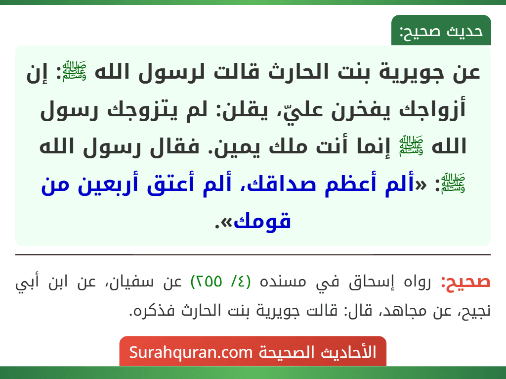 عن جويرية بنت الحارث قالت لرسول الله ﷺ: إن أزواجك يفخرن عليّ، يقلن: لم يتزوجك رسول الله ﷺ إنما أنت ملك يمين. فقال رسول الله ﷺ: «ألم أعظم صداقك، ألم أعتق أربعين من قومك». عن جويرية بنت الحارث قالت لرسول الله ﷺ: إن أزواجك يفخرن عليّ، يقلن: لم يتزوجك رسول الله ﷺ إنما أنت ملك يمين. فقال رسول الله ﷺ: «ألم أعظم صداقك، ألم أعتق أربعين من قومك».