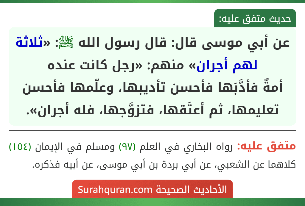 عن أبي موسى قال: قال رسول الله ﷺ: «ثلاثة لهم أجران» منهم: «رجل كانت عنده
أمةٌ فأدَّبَها فأحسن تأديبها، وعلّمها فأحسن تعليمها، ثم أعتَقها، فتزوَّجها، فله أجران».