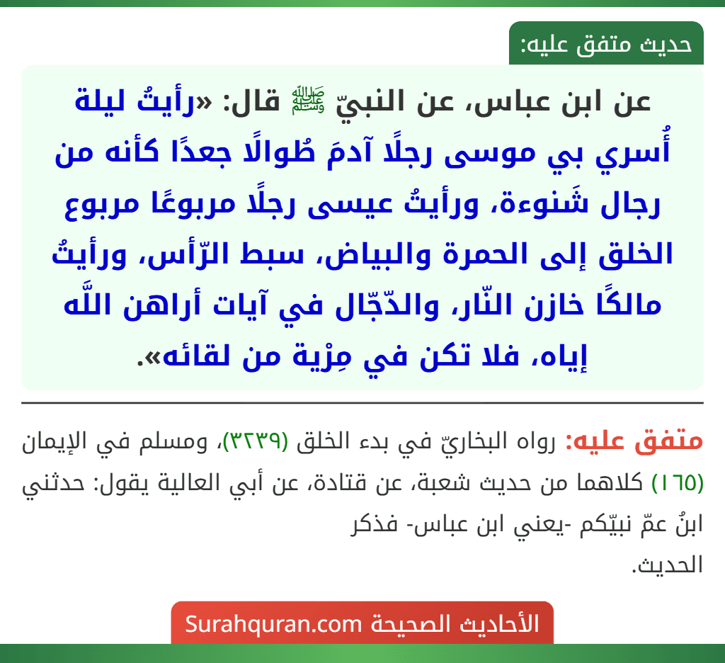 عن ابن عباس، عن النبيّ ﷺ قال: «رأيتُ ليلة أُسري بي موسى رجلًا آدمَ طُوالًا جعدًا كأنه من رجال شَنوءة، ورأيتُ عيسى رجلًا مربوعًا مربوع الخلق إلى الحمرة والبياض، سبط الرّأس، ورأيتُ مالكًا خازن النّار، والدّجّال في آيات أراهن اللَّه إياه، فلا تكن في مِرْية من لقائه». عن ابن عباس، عن النبيّ ﷺ قال: «رأيتُ ليلة أُسري بي موسى رجلًا آدمَ طُوالًا جعدًا كأنه من رجال شَنوءة، ورأيتُ عيسى رجلًا مربوعًا مربوع الخلق إلى الحمرة والبياض، سبط الرّأس، ورأيتُ مالكًا خازن النّار، والدّجّال في آيات أراهن اللَّه إياه، فلا تكن في مِرْية من لقائه».