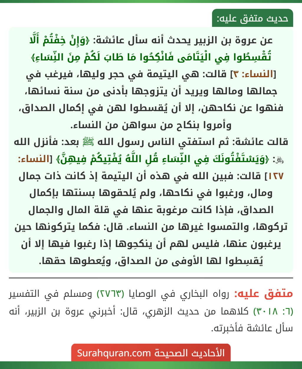 عن عروة بن الزبير يحدث أنه سأل عائشة: ﴿وَإِنْ خِفْتُمْ أَلَّا تُقْسِطُوا فِي الْيَتَامَى فَانْكِحُوا مَا طَابَ لَكُمْ مِنَ النِّسَاءِ﴾ [النساء: ٣] قالت: هي اليتيمة في حجر وليها، فيرغب في جمالها ومالها ويريد أن يتزوجها بأدنى من سنة نسائها، فنهوا عن نكاحهن، إلا أن يُقسطوا لهن في إكمال الصداق، وأمروا بنكاح من سواهن من النساء.
قالت عائشة: ثم استفتي الناس رسول الله ﷺ بعد: فأنزل الله ﷿: ﴿وَيَسْتَفْتُونَكَ فِي النِّسَاءِ قُلِ اللَّهُ يُفْتِيكُمْ فِيهِنَّ﴾ [النساء: ١٢٧] قالت: فبين الله في هذه أن اليتيمة إذ كانت ذات جمال ومال، ورغبوا في نكاحها، ولم يُلحقوها بسنتها بإكمال الصداق، فإذا كانت مرغوبة عنها في قلة المال والجمال تركوها، والتمسوا غيرها من النساء. قال: فكما يتركونها حين يرغبون عنها، فليس لهم أن ينكحِوها إذا رغبوا فيها إلا أن يُقسِطوا لها الأوفى من الصداق، ويُعطوها حقها.