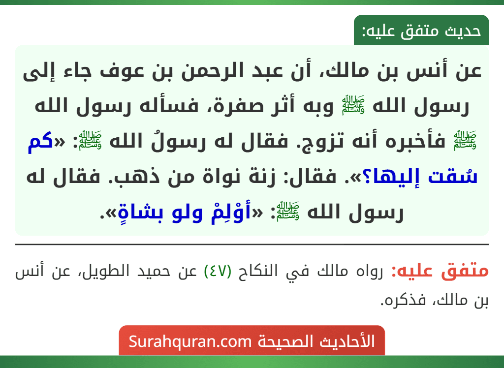 عن أنس بن مالك، أن عبد الرحمن بن عوف جاء إلى رسول الله ﷺ وبه أثر صفرة، فسأله رسول الله ﷺ فأخبره أنه تزوج. فقال له رسولُ الله ﷺ: «كم سُقت إليها؟». فقال: زنة نواة من ذهب. فقال له رسول الله ﷺ: «أوْلِمْ ولو بشاةٍ». عن أنس بن مالك، أن عبد الرحمن بن عوف جاء إلى رسول الله ﷺ وبه أثر صفرة، فسأله رسول الله ﷺ فأخبره أنه تزوج. فقال له رسولُ الله ﷺ: «كم سُقت إليها؟». فقال: زنة نواة من ذهب. فقال له رسول الله ﷺ: «أوْلِمْ ولو بشاةٍ».