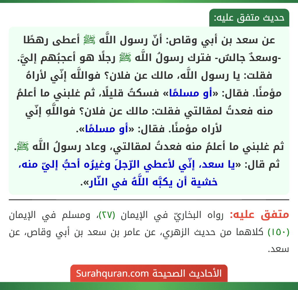 عن سعد بن أبي وقاص: أنّ رسول اللَّه ﷺ أعطى رهطًا -وسعدٌ جالسٌ- فترك رسولُ اللَّه ﷺ رجلًا هو أعجبُهم إليَّ. فقلت: يا رسول اللَّه، مالك عن فلان؟ فواللَّه إنّي لأراهُ مؤمنًا. فقال: «أو مسلمًا» فسكتُ قليلًا، ثم غلبني ما أعلمُ منه فعدتُ لمقالتي فقلت: مالك عن فلان؟ فواللَّهِ إنّي لأراه مؤمنًا. فقال: «أو مسلمًا».
ثم غلبني ما أعلمُ منه فعدتُ لمقالتي، وعاد رسولُ اللَّه ﷺ. ثم قال: «يا سعد، إنّي لأعطي الرّجلَ وغيرُه أحبُّ إليّ منه، خشية أن يكبَّه اللَّهُ في النّار». عن سعد بن أبي وقاص: أنّ رسول اللَّه ﷺ أعطى رهطًا -وسعدٌ جالسٌ- فترك رسولُ اللَّه ﷺ رجلًا هو أعجبُهم إليَّ. فقلت: يا رسول اللَّه، مالك عن فلان؟ فواللَّه إنّي لأراهُ مؤمنًا. فقال: «أو مسلمًا» فسكتُ قليلًا، ثم غلبني ما أعلمُ منه فعدتُ لمقالتي فقلت: مالك عن فلان؟ فواللَّهِ إنّي لأراه مؤمنًا. فقال: «أو مسلمًا».
ثم غلبني ما أعلمُ منه فعدتُ لمقالتي، وعاد رسولُ اللَّه ﷺ. ثم قال: «يا سعد، إنّي لأعطي الرّجلَ وغيرُه أحبُّ إليّ منه، خشية أن يكبَّه اللَّهُ في النّار».