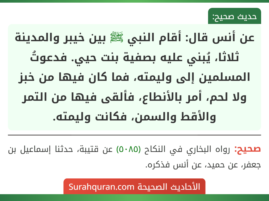 عن أنس قال: أقام النبي ﷺ بين خيبر والمدينة ثلاثا، يُبني عليه بصفية بنت حيي. فدعوتُ المسلمين إلى وليمته، فما كان فيها من خبز ولا لحم، أمر بالأنطاع، فألقى فيها من التمر والأقط والسمن، فكانت وليمته. عن أنس قال: أقام النبي ﷺ بين خيبر والمدينة ثلاثا، يُبني عليه بصفية بنت حيي. فدعوتُ المسلمين إلى وليمته، فما كان فيها من خبز ولا لحم، أمر بالأنطاع، فألقى فيها من التمر والأقط والسمن، فكانت وليمته.