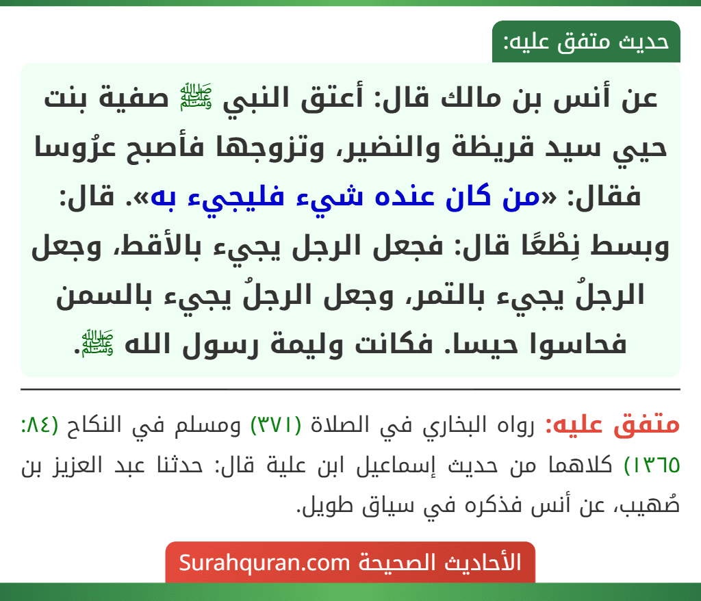 عن أنس بن مالك قال: أعتق النبي ﷺ صفية بنت حيي سيد قريظة والنضير، وتزوجها فأصبح عرُوسا فقال: «من كان عنده شيء فليجيء به». قال: وبسط نِطْعًا قال: فجعل الرجل يجيء بالأقط، وجعل الرجلُ يجيء بالتمر، وجعل الرجلُ يجيء بالسمن فحاسوا حيسا. فكانت وليمة رسول الله ﷺ.