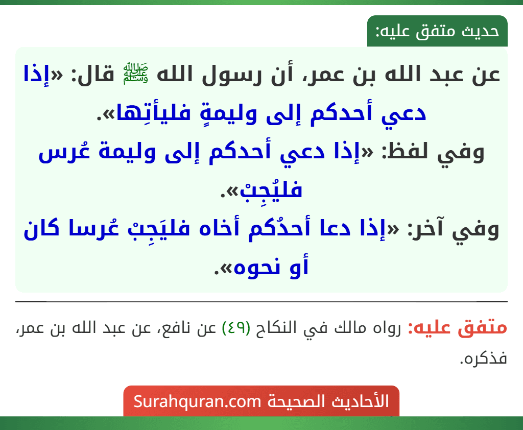 عن عبد الله بن عمر، أن رسول الله ﷺ قال: «إذا دعي أحدكم إلى وليمةٍ فليأتِها».
وفي لفظ: «إذا دعي أحدكم إلى وليمة عُرس فليُجِبْ».
وفي آخر: «إذا دعا أحدُكم أخاه فليَجِبْ عُرسا كان أو نحوه».