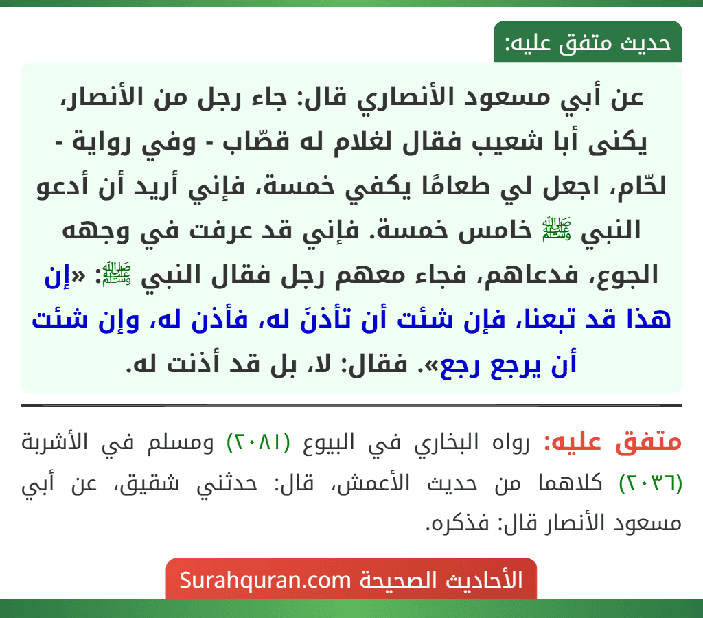 عن أبي مسعود الأنصاري قال: جاء رجل من الأنصار، يكنى أبا شعيب فقال لغلام له قصّاب - وفي رواية - لحّام، اجعل لي طعامًا يكفي خمسة، فإني أريد أن أدعو النبي ﷺ خامس خمسة. فإني قد عرفت في وجهه الجوع، فدعاهم، فجاء معهم رجل فقال النبي ﷺ: «إن هذا قد تبعنا، فإن شئت أن تأذنَ له، فأذن له، وإن شئت أن يرجع رجع». فقال: لا، بل قد أذنت له. عن أبي مسعود الأنصاري قال: جاء رجل من الأنصار، يكنى أبا شعيب فقال لغلام له قصّاب - وفي رواية - لحّام، اجعل لي طعامًا يكفي خمسة، فإني أريد أن أدعو النبي ﷺ خامس خمسة. فإني قد عرفت في وجهه الجوع، فدعاهم، فجاء معهم رجل فقال النبي ﷺ: «إن هذا قد تبعنا، فإن شئت أن تأذنَ له، فأذن له، وإن شئت أن يرجع رجع». فقال: لا، بل قد أذنت له.