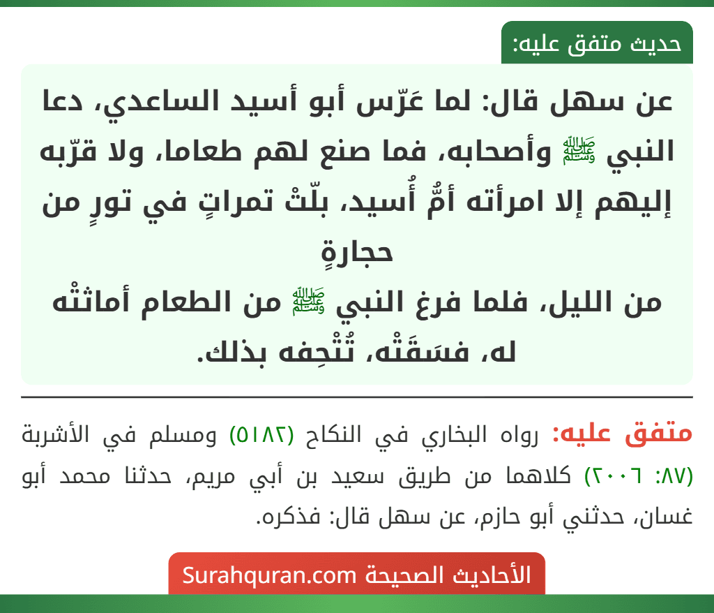 عن سهل قال: لما عَرّس أبو أسيد الساعدي، دعا النبي ﷺ وأصحابه، فما صنع لهم طعاما، ولا قرّبه إليهم إلا امرأته أمُّ أُسيد، بلّتْ تمراتٍ في تورٍ من حجارةٍ
من الليل، فلما فرغ النبي ﷺ من الطعام أماثتْه له، فسَقَتْه، تُتْحِفه بذلك.