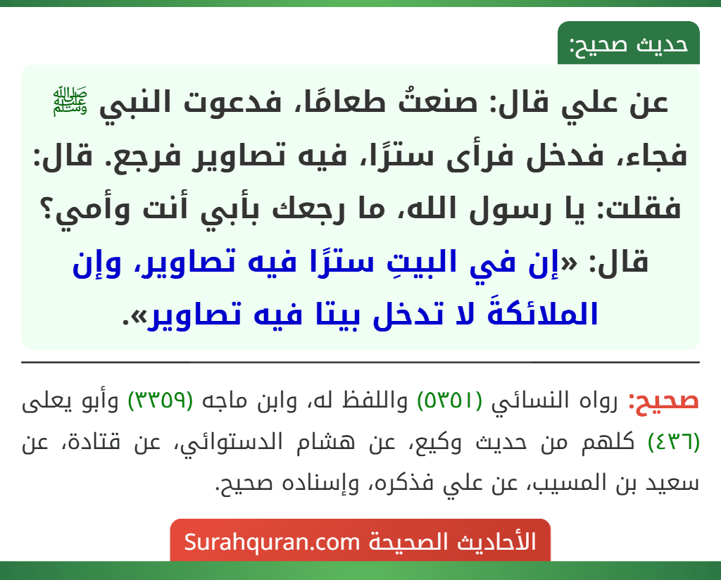 عن علي قال: صنعتُ طعامًا، فدعوت النبي ﷺ فجاء، فدخل فرأى سترًا، فيه تصاوير فرجع. قال: فقلت: يا رسول الله، ما رجعك بأبي أنت وأمي؟ قال: «إن في البيتِ سترًا فيه تصاوير، وإن الملائكةَ لا تدخل بيتا فيه تصاوير». عن علي قال: صنعتُ طعامًا، فدعوت النبي ﷺ فجاء، فدخل فرأى سترًا، فيه تصاوير فرجع. قال: فقلت: يا رسول الله، ما رجعك بأبي أنت وأمي؟ قال: «إن في البيتِ سترًا فيه تصاوير، وإن الملائكةَ لا تدخل بيتا فيه تصاوير».