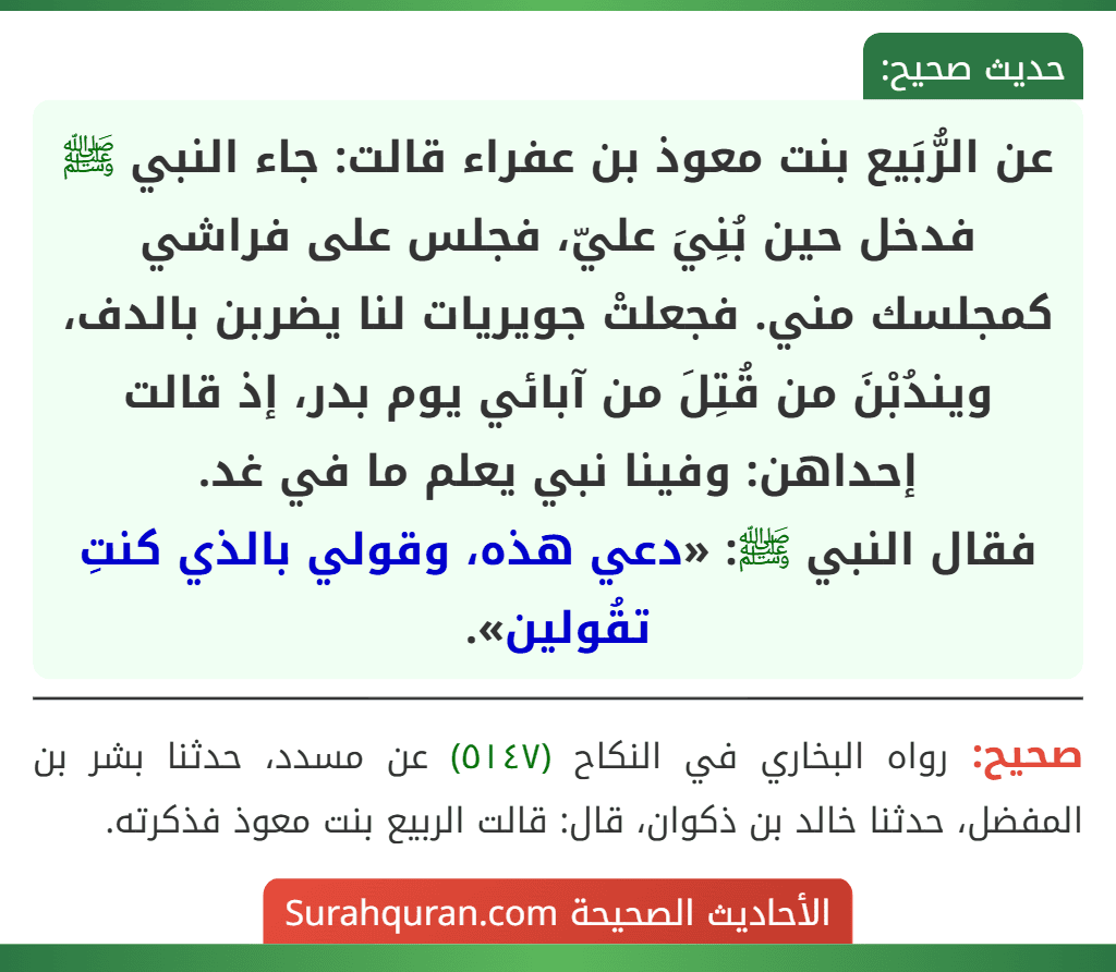 عن الرُّبَيع بنت معوذ بن عفراء قالت: جاء النبي ﷺ فدخل حين بُنِيَ عليّ، فجلس على فراشي كمجلسك مني. فجعلتْ جويريات لنا يضربن بالدف، ويندُبْنَ من قُتِلَ من آبائي يوم بدر، إذ قالت إحداهن: وفينا نبي يعلم ما في غد.
فقال النبي ﷺ: «دعي هذه، وقولي بالذي كنتِ تقُولين».