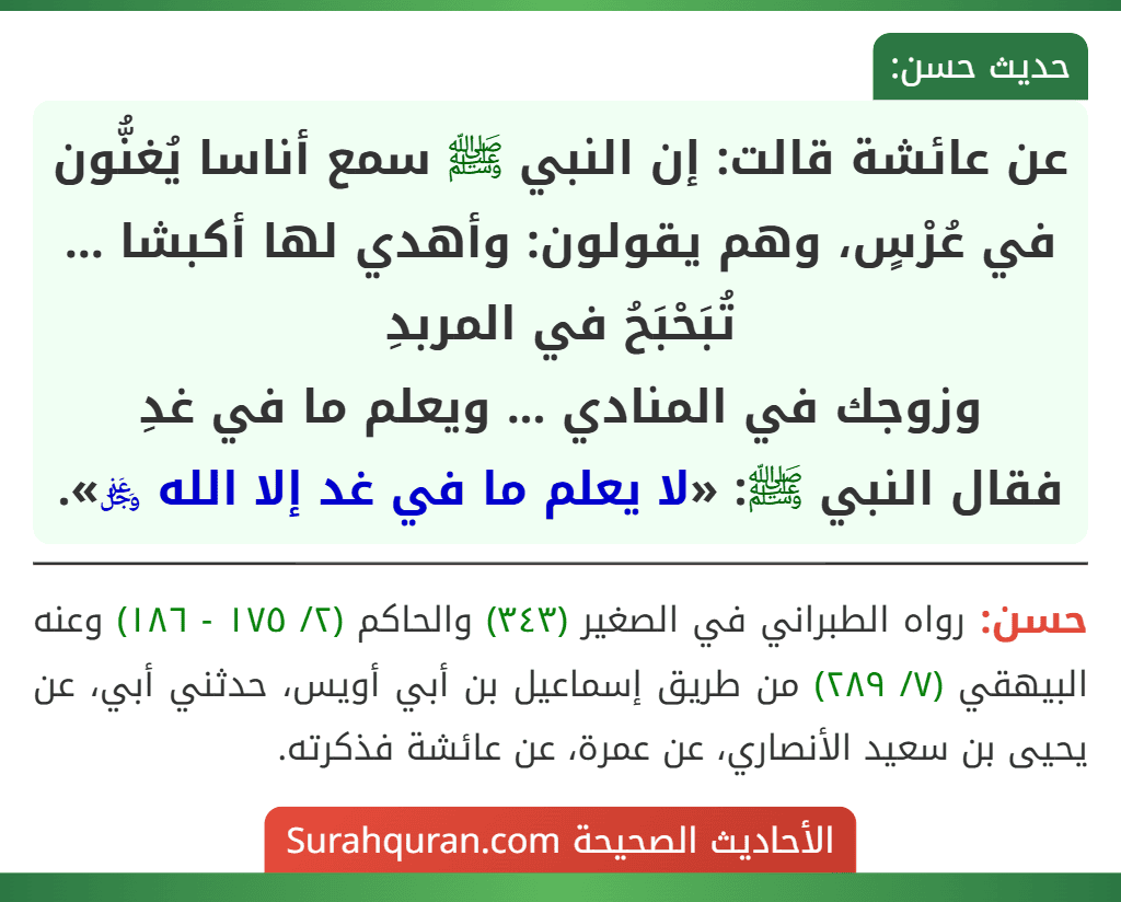 عن عائشة قالت: إن النبي ﷺ سمع أناسا يُغنُّون في عُرْسٍ، وهم يقولون: وأهدي لها أكبشا ... تُبَحْبَحُ في المربدِ
وزوجك في المنادي ... ويعلم ما في غدِ
فقال النبي ﷺ: «لا يعلم ما في غد إلا الله ﷿».