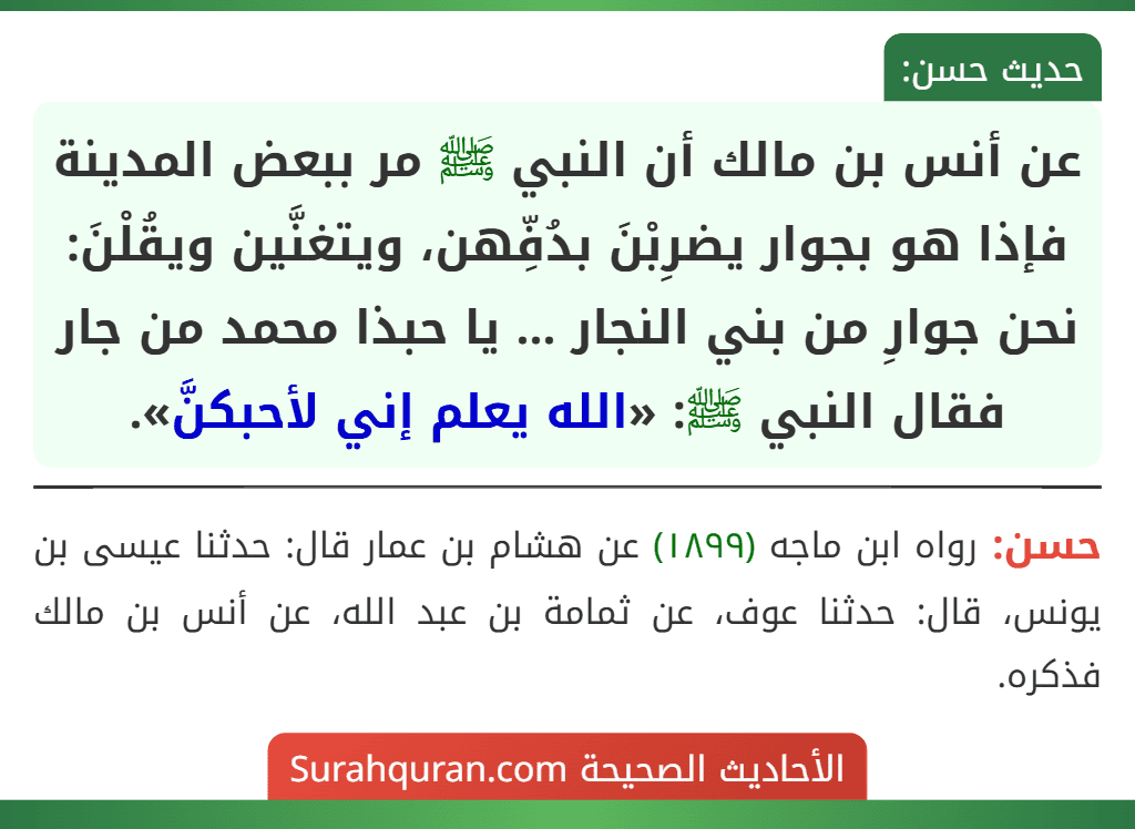 عن أنس بن مالك أن النبي ﷺ مر ببعض المدينة فإذا هو بجوار يضرِبْنَ بدُفِّهن، ويتغنَّين ويقُلْنَ:
نحن جوارِ من بني النجار ... يا حبذا محمد من جار
فقال النبي ﷺ: «الله يعلم إني لأحبكنَّ».