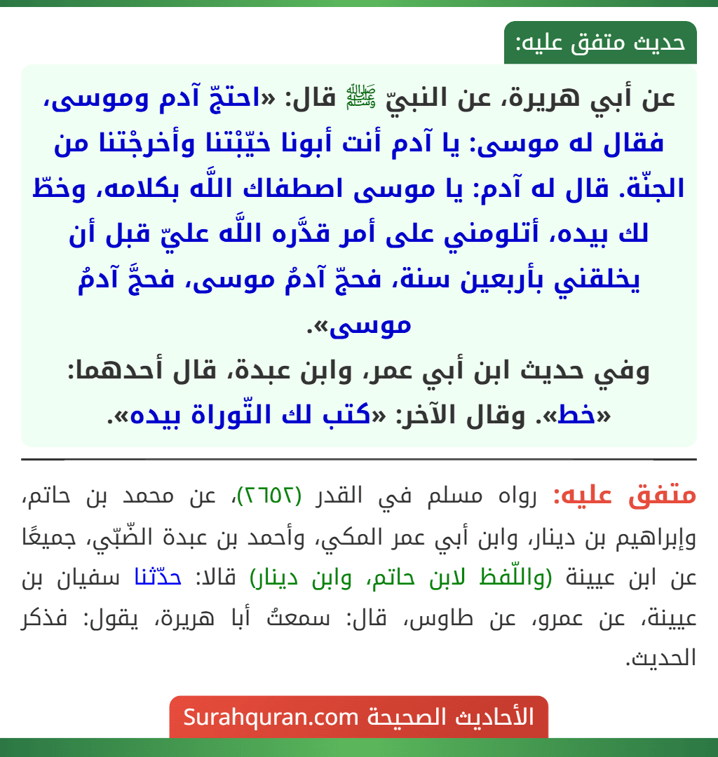 عن أبي هريرة، عن النبيّ ﷺ قال: «احتجّ آدم وموسى، فقال له موسى: يا آدم أنت أبونا خيّبْتنا وأخرجْتنا من الجنّة. قال له آدم: يا موسى اصطفاك اللَّه بكلامه، وخطّ لك بيده، أتلومني على أمر قدَّره اللَّه عليّ قبل أن يخلقني بأربعين سنة، فحجّ آدمُ موسى، فحجَّ آدمُ موسى».
وفي حديث ابن أبي عمر، وابن عبدة، قال أحدهما: «خط». وقال الآخر: «كتب لك التّوراة بيده».