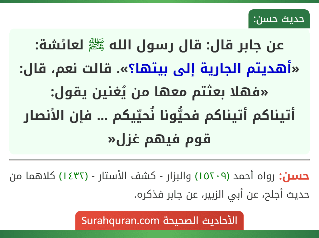 عن جابر قال: قال رسول الله ﷺ لعائشة: «أهديتم الجارية إلى بيتها؟». قالت نعم، قال: «فهلا بعثتم معها من يُغنين يقول:
أتيناكم أتيناكم فحيُّونا نُحيّيكم ... فإن الأنصار قوم فيهم غزل«