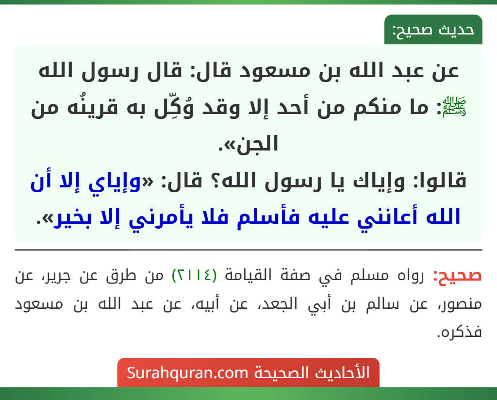 عن عبد الله بن مسعود قال: قال رسول الله ﷺ: ما منكم من أحد إلا وقد وُكِّل به قرينُه من الجن».
قالوا: وإياك يا رسول الله؟ قال: «وإياي إلا أن الله أعانني عليه فأسلم فلا يأمرني إلا بخير».