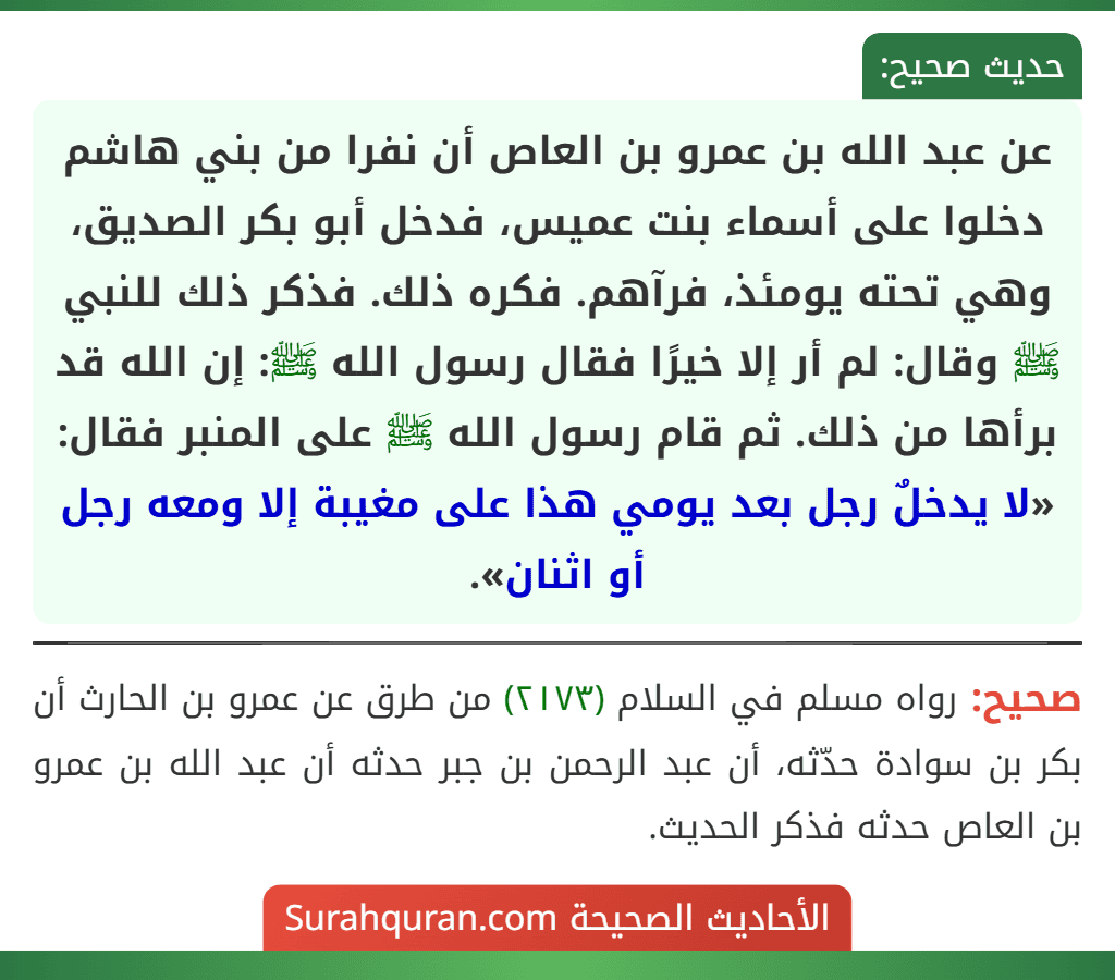 عن عبد الله بن عمرو بن العاص أن نفرا من بني هاشم دخلوا على أسماء بنت عميس، فدخل أبو بكر الصديق، وهي تحته يومئذ، فرآهم. فكره ذلك. فذكر ذلك للنبي ﷺ وقال: لم أر إلا خيرًا فقال رسول الله ﷺ: إن الله قد برأها من ذلك. ثم قام رسول الله ﷺ على المنبر فقال: «لا يدخلٌ رجل بعد يومي هذا على مغيبة إلا ومعه رجل أو اثنان».