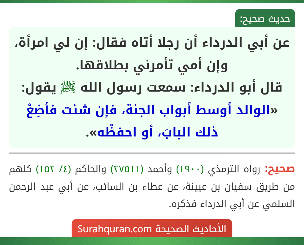 عن أبي الدرداء أن رجلا أتاه فقال: إن لي امرأة، وإن أمي تأمرني بطلاقها.
قال أبو الدرداء: سمعت رسول الله ﷺ يقول: «الوالد أوسط أبواب الجنة، فإن شئت فأضِعْ ذلك البابَ، أو احفظْه».