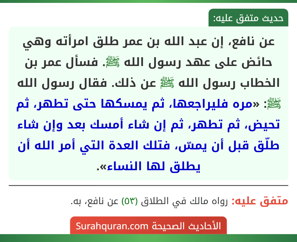 عن نافع، إن عبد الله بن عمر طلق امرأته وهي حائض على عهد رسول الله ﷺ. فسأل عمر بن الخطاب رسول الله ﷺ عن ذلك. فقال رسول الله ﷺ: «مره فليراجعها، ثم يمسكها حتى تطهر، ثم تحيض، ثم تطهر، ثم إن شاء أمسك بعد وإن شاء طلّق قبل أن يمسّ، فتلك العدة التي أمر الله أن يطلق لها النساء».