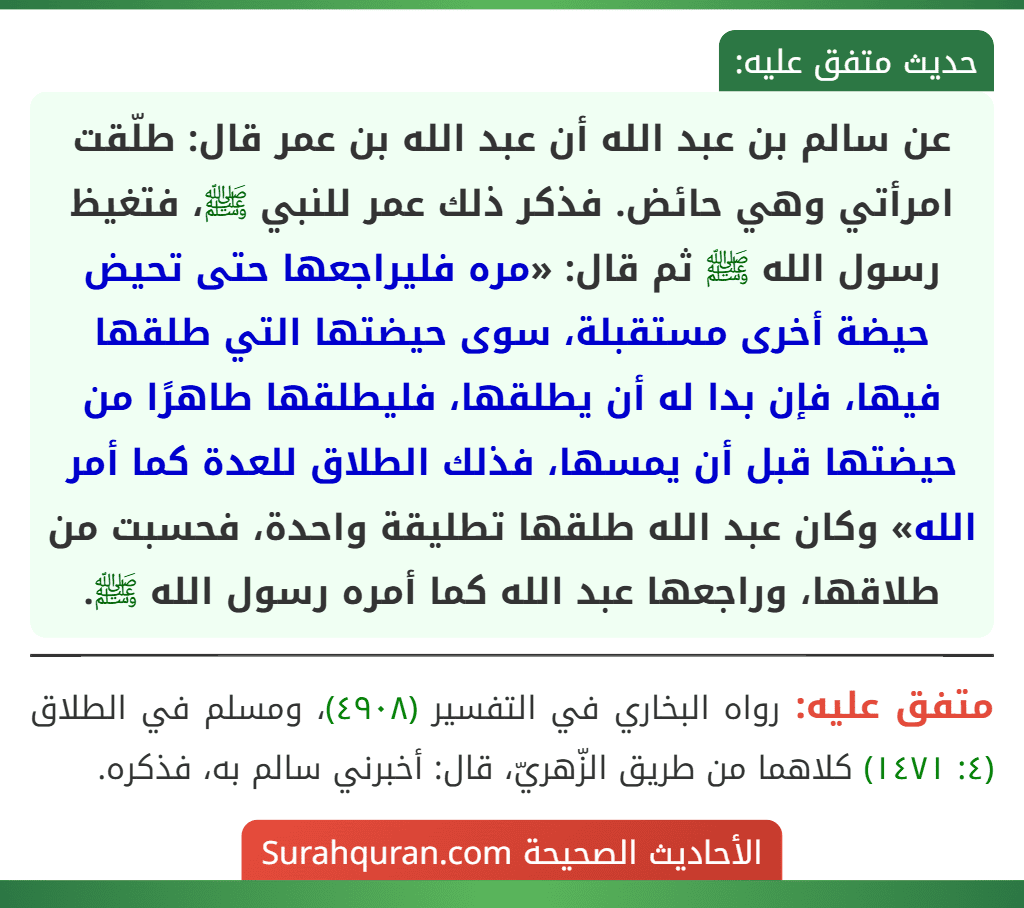 عن سالم بن عبد الله أن عبد الله بن عمر قال: طلّقت امرأتي وهي حائض. فذكر ذلك عمر للنبي ﷺ، فتغيظ رسول الله ﷺ ثم قال: «مره فليراجعها حتى تحيض حيضة أخرى مستقبلة، سوى حيضتها التي طلقها فيها، فإن بدا له أن يطلقها، فليطلقها طاهرًا من حيضتها قبل أن يمسها، فذلك الطلاق للعدة كما أمر الله» وكان عبد الله طلقها تطليقة واحدة، فحسبت من طلاقها، وراجعها عبد الله كما أمره رسول الله ﷺ. عن سالم بن عبد الله أن عبد الله بن عمر قال: طلّقت امرأتي وهي حائض. فذكر ذلك عمر للنبي ﷺ، فتغيظ رسول الله ﷺ ثم قال: «مره فليراجعها حتى تحيض حيضة أخرى مستقبلة، سوى حيضتها التي طلقها فيها، فإن بدا له أن يطلقها، فليطلقها طاهرًا من حيضتها قبل أن يمسها، فذلك الطلاق للعدة كما أمر الله» وكان عبد الله طلقها تطليقة واحدة، فحسبت من طلاقها، وراجعها عبد الله كما أمره رسول الله ﷺ.
