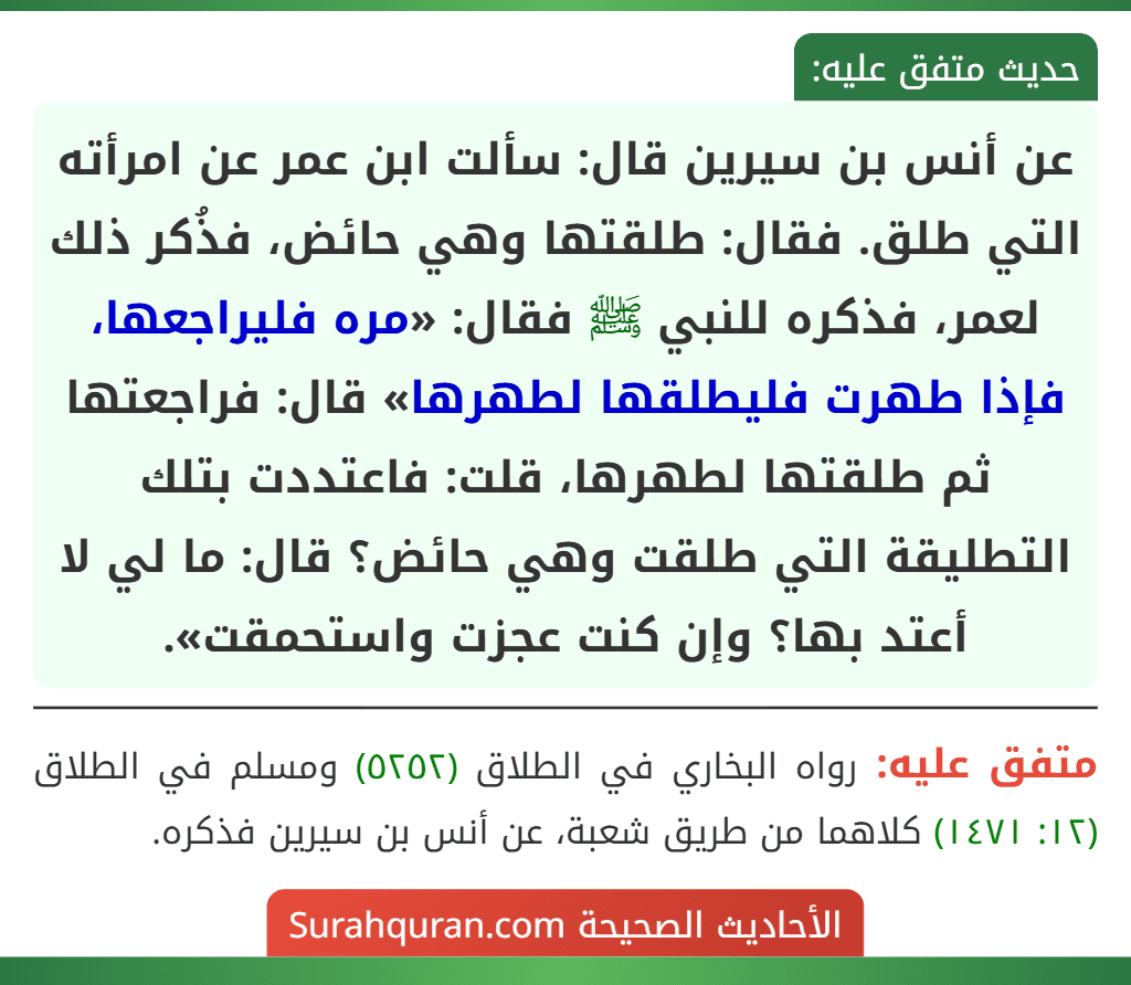 عن أنس بن سيرين قال: سألت ابن عمر عن امرأته التي طلق. فقال: طلقتها وهي حائض، فذُكر ذلك لعمر، فذكره للنبي ﷺ فقال: «مره فليراجعها، فإذا طهرت فليطلقها لطهرها» قال: فراجعتها ثم طلقتها لطهرها، قلت: فاعتددت بتلك التطليقة التي طلقت وهي حائض؟ قال: ما لي لا أعتد بها؟ وإن كنت عجزت واستحمقت».