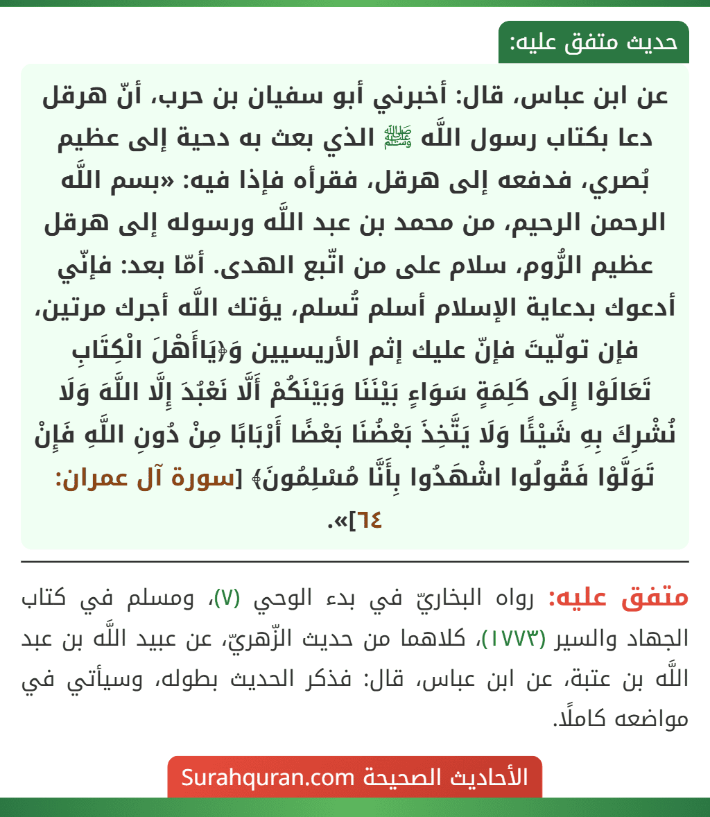 عن ابن عباس، قال: أخبرني أبو سفيان بن حرب، أنّ هرقل دعا بكتاب رسول اللَّه ﷺ الذي بعث به دحية إلى عظيم بُصري، فدفعه إلى هرقل، فقرأه فإذا فيه: «بسم اللَّه الرحمن الرحيم، من محمد بن عبد اللَّه ورسوله إلى هرقل عظيم الرُّوم، سلام على من اتّبع الهدى. أمّا بعد: فإنّي أدعوك بدعاية الإسلام أسلم تُسلم، يؤتك اللَّه أجرك مرتين، فإن تولّيتَ فإنّ عليك إثم الأريسيين وَ﴿يَاأَهْلَ الْكِتَابِ
تَعَالَوْا إِلَى كَلِمَةٍ سَوَاءٍ بَيْنَنَا وَبَيْنَكُمْ أَلَّا نَعْبُدَ إِلَّا اللَّهَ وَلَا نُشْرِكَ بِهِ شَيْئًا وَلَا يَتَّخِذَ بَعْضُنَا بَعْضًا أَرْبَابًا مِنْ دُونِ اللَّهِ فَإِنْ تَوَلَّوْا فَقُولُوا اشْهَدُوا بِأَنَّا مُسْلِمُونَ﴾ [سورة آل عمران: ٦٤]».