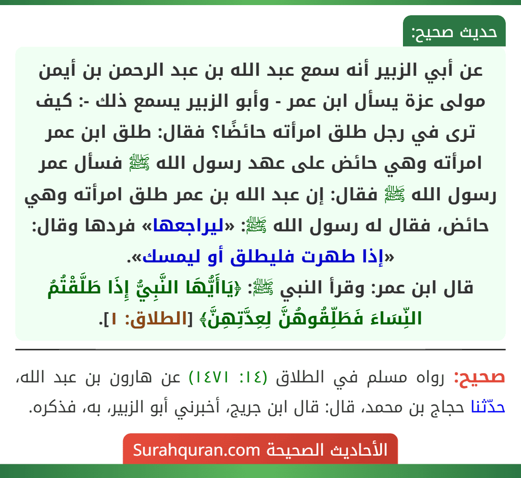 عن أبي الزبير أنه سمع عبد الله بن عبد الرحمن بن أيمن مولى عزة يسأل ابن عمر - وأبو الزبير يسمع ذلك -: كيف ترى في رجل طلق امرأته حائضًا؟ فقال: طلق ابن عمر امرأته وهي حائض على عهد رسول الله ﷺ فسأل عمر رسول الله ﷺ فقال: إن عبد الله بن عمر طلق امرأته وهي حائض، فقال له رسول الله ﷺ: «ليراجعها» فردها وقال: «إذا طهرت فليطلق أو ليمسك».
قال ابن عمر: وقرأ النبي ﷺ: ﴿يَاأَيُّهَا النَّبِيُّ إِذَا طَلَّقْتُمُ النِّسَاءَ فَطَلِّقُوهُنَّ لِعِدَّتِهِنَّ﴾ [الطلاق: ١].