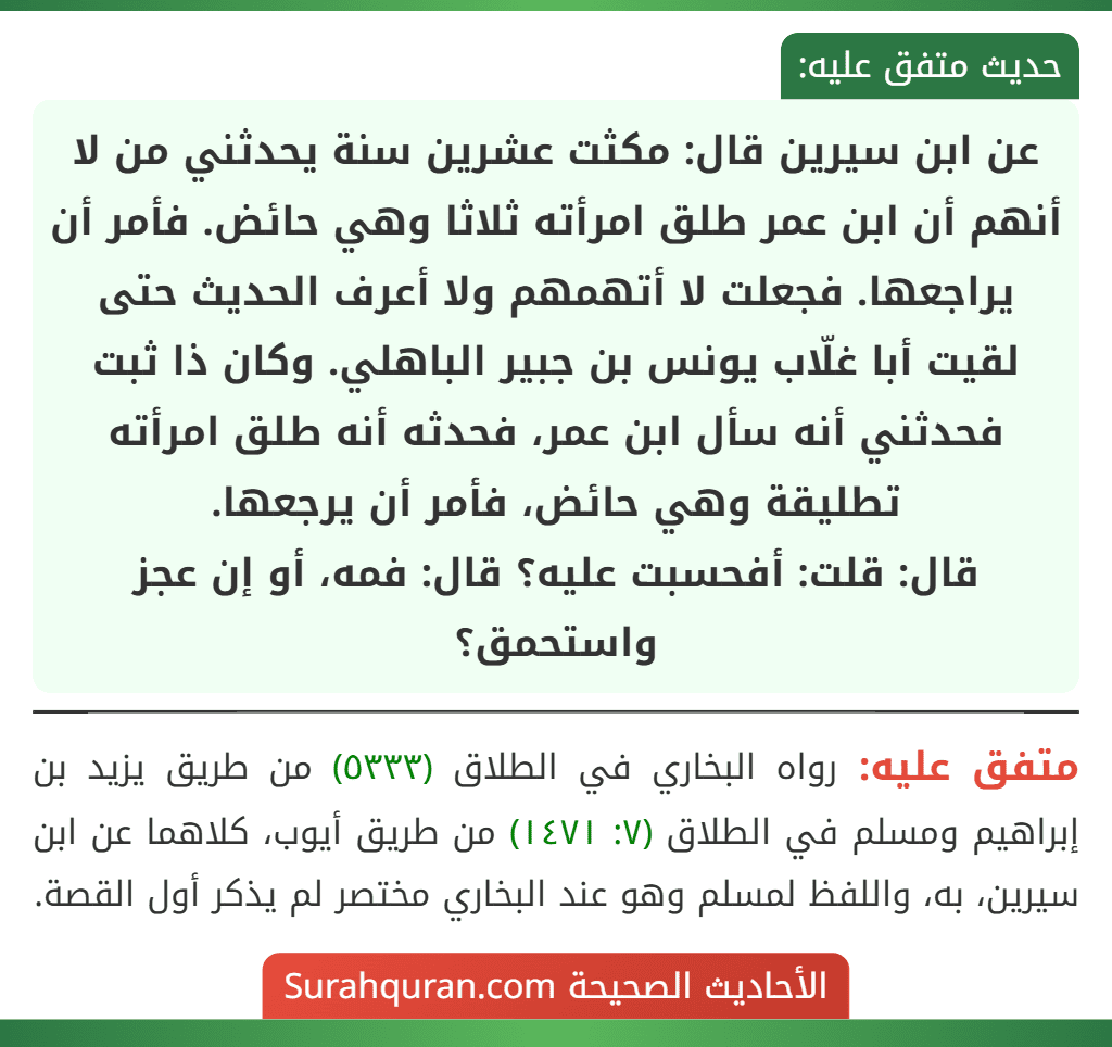 عن ابن سيرين قال: مكثت عشرين سنة يحدثني من لا أنهم أن ابن عمر طلق امرأته ثلاثا وهي حائض. فأمر أن يراجعها. فجعلت لا أتهمهم ولا أعرف الحديث حتى لقيت أبا غلّاب يونس بن جبير الباهلي. وكان ذا ثبت فحدثني أنه سأل ابن عمر، فحدثه أنه طلق امرأته تطليقة وهي حائض، فأمر أن يرجعها.
قال: قلت: أفحسبت عليه؟ قال: فمه، أو إن عجز واستحمق؟