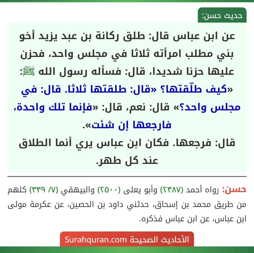 عن ابن عباس قال: طلق ركانة بن عبد يزيد أخو بني مطلب امرأته ثلاثا في مجلس واحد، فحزن عليها حزنا شديدا، قال: فسأله رسول الله ﷺ: «كيف طلّقتها؟ «قال: طلقتها ثلاثا. قال: في مجلس واحد؟» قال: نعم، قال: «فإنما تلك واحدة، فارجعها إن شئت».
قال: فرجعها. فكان ابن عباس يري أنما الطلاق عند كل طهر.