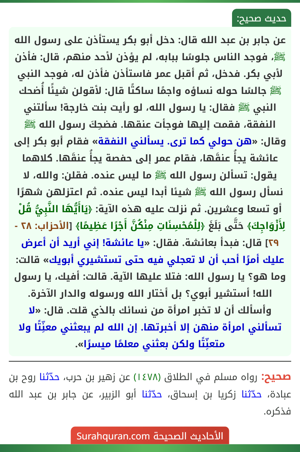 عن جابر بن عبد الله قال: دخل أبو بكر يستأذن على رسول الله ﷺ، فوجد الناس جلوسًا ببابه، لم يؤذن لأحد منهم، قال: فأذن لأبي بكر. فدخل، ثم أقبل عمر فاستأذن فأذن له، فوجد النبي ﷺ جالسًا حوله نساؤه واجمًا ساكتًا قال: لأقولن شيئًا أُضحك النبي ﷺ فقال: يا رسول الله، لو رأيت بنت خارجة! سألتني النفقة، فقمت إليها فوجأت عنقها. فضحِكَ رسول الله ﷺ وقال: «هن حولي كما ترى. يسألني النفقة» فقام أبو بكر إلى عائشة يجأُ عنقَها، فقام عمر إلى حفصة يجأُ عنقَها. كلاهما يقول: تسألن رسول الله ﷺ ما ليس عنده. فقلن: والله، لا نسأل رسول الله ﷺ شيئا أبدا ليس عنده. ثم اعتزلهن شهرًا أو تسعا وعشرين. ثم نزلت عليه هذه الآية: ﴿يَاأَيُّهَا النَّبِيُّ قُلْ لِأَزْوَاجِكَ﴾ حَتَّى بَلَغَ ﴿لِلْمُحْسِنَاتِ مِنْكُنَّ أَجْرًا عَظِيمًا﴾ [الأحزاب: ٢٨ - ٢٩] قال: فبدأ بعائشة. فقال: «يا عائشة! إني أريد أن أعرض عليك أمرًا أحب أن لا تعجلي فيه حتى تستشيري أبويك» قالت: وما هو؟ يا رسول الله: فتلا عليها الآية. قالت: أفيك، يا رسول الله! أستشير أبوي؟ بل أختار الله ورسوله والدار الآخرة. وأسألك أن لا تخبر امرأة من نسائك بالذي قلت. قال: «لا تسألني امرأة منهن إلا أخبرتها. إن الله لم يبعثني معنِّتًا ولا متعنِّتًا ولكن بعثني معلمًا ميسرًا».
