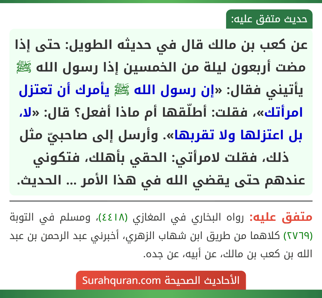 عن كعب بن مالك قال في حديثه الطويل: حتى إذا مضت أربعون ليلة من الخمسين إذا رسول الله ﷺ يأتيني فقال: «إن رسول الله ﷺ يأمرك أن تعتزل امرأتك»، فقلت: أطلّقها أم ماذا أفعل؟ قال: «لا، بل اعتزلها ولا تقربها». وأرسل إلى صاحبيّ مثل ذلك، فقلت لامرأتي: الحقي بأهلك، فتكوني عندهم حتى يقضي الله في هذا الأمر ... الحديث.