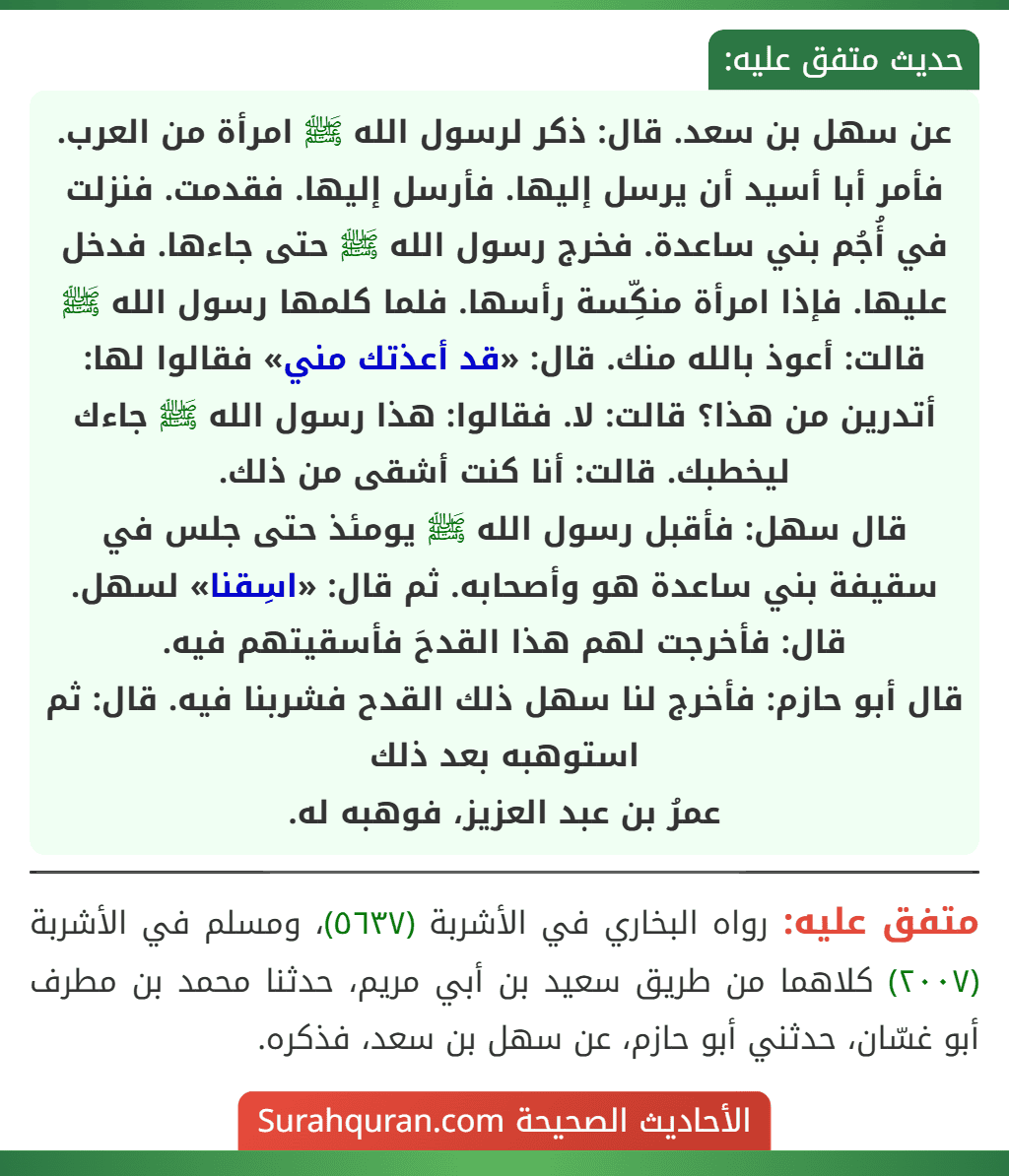 عن سهل بن سعد. قال: ذكر لرسول الله ﷺ امرأة من العرب. فأمر أبا أسيد أن يرسل إليها. فأرسل إليها. فقدمت. فنزلت في أُجُم بني ساعدة. فخرج رسول الله ﷺ حتى جاءها. فدخل عليها. فإذا امرأة منكِّسة رأسها. فلما كلمها رسول الله ﷺ قالت: أعوذ بالله منك. قال: «قد أعذتك مني» فقالوا لها: أتدرين من هذا؟ قالت: لا. فقالوا: هذا رسول الله ﷺ جاءك ليخطبك. قالت: أنا كنت أشقى من ذلك.
قال سهل: فأقبل رسول الله ﷺ يومئذ حتى جلس في سقيفة بني ساعدة هو وأصحابه. ثم قال: «اسِقنا» لسهل. قال: فأخرجت لهم هذا القدحَ فأسقيتهم فيه.
قال أبو حازم: فأخرج لنا سهل ذلك القدح فشربنا فيه. قال: ثم استوهبه بعد ذلك
عمرُ بن عبد العزيز، فوهبه له. عن سهل بن سعد. قال: ذكر لرسول الله ﷺ امرأة من العرب. فأمر أبا أسيد أن يرسل إليها. فأرسل إليها. فقدمت. فنزلت في أُجُم بني ساعدة. فخرج رسول الله ﷺ حتى جاءها. فدخل عليها. فإذا امرأة منكِّسة رأسها. فلما كلمها رسول الله ﷺ قالت: أعوذ بالله منك. قال: «قد أعذتك مني» فقالوا لها: أتدرين من هذا؟ قالت: لا. فقالوا: هذا رسول الله ﷺ جاءك ليخطبك. قالت: أنا كنت أشقى من ذلك.
قال سهل: فأقبل رسول الله ﷺ يومئذ حتى جلس في سقيفة بني ساعدة هو وأصحابه. ثم قال: «اسِقنا» لسهل. قال: فأخرجت لهم هذا القدحَ فأسقيتهم فيه.
قال أبو حازم: فأخرج لنا سهل ذلك القدح فشربنا فيه. قال: ثم استوهبه بعد ذلك
عمرُ بن عبد العزيز، فوهبه له.