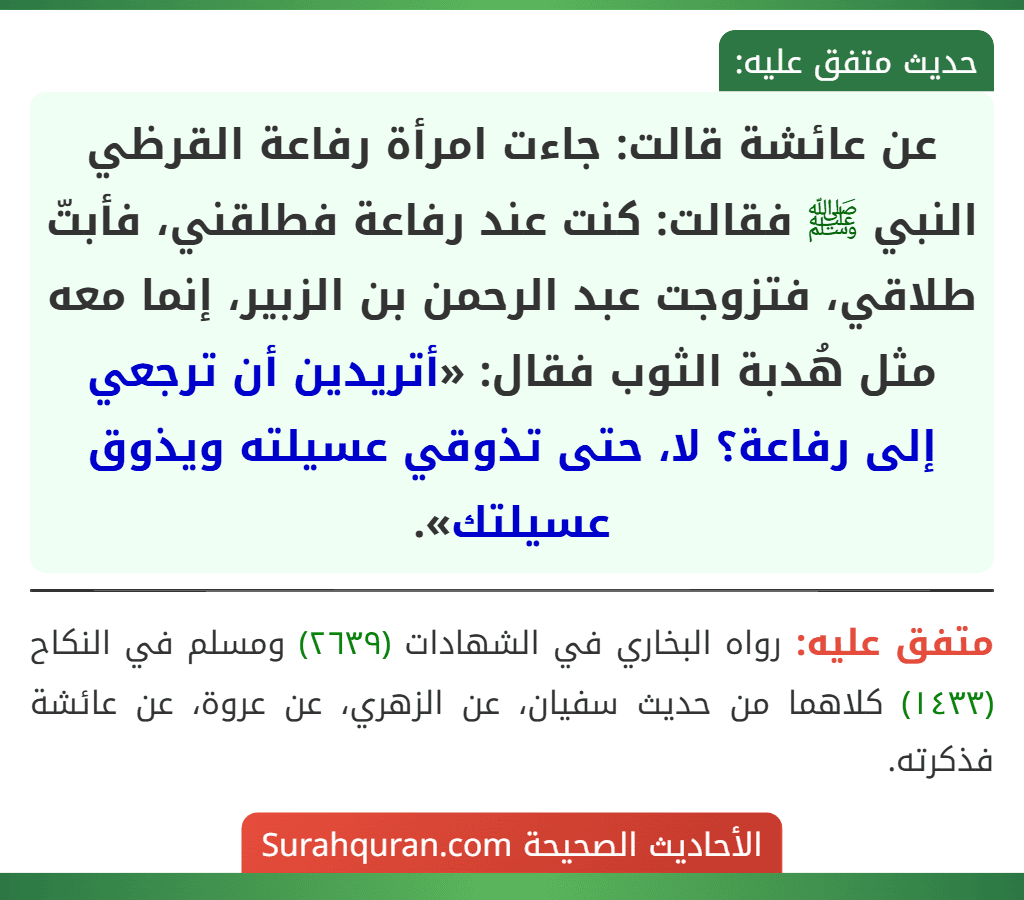 عن عائشة قالت: جاءت امرأة رفاعة القرظي النبي ﷺ فقالت: كنت عند رفاعة فطلقني، فأبتّ طلاقي، فتزوجت عبد الرحمن بن الزبير، إنما معه مثل هُدبة الثوب فقال: «أتريدين أن ترجعي إلى رفاعة؟ لا، حتى تذوقي عسيلته ويذوق عسيلتك». عن عائشة قالت: جاءت امرأة رفاعة القرظي النبي ﷺ فقالت: كنت عند رفاعة فطلقني، فأبتّ طلاقي، فتزوجت عبد الرحمن بن الزبير، إنما معه مثل هُدبة الثوب فقال: «أتريدين أن ترجعي إلى رفاعة؟ لا، حتى تذوقي عسيلته ويذوق عسيلتك».