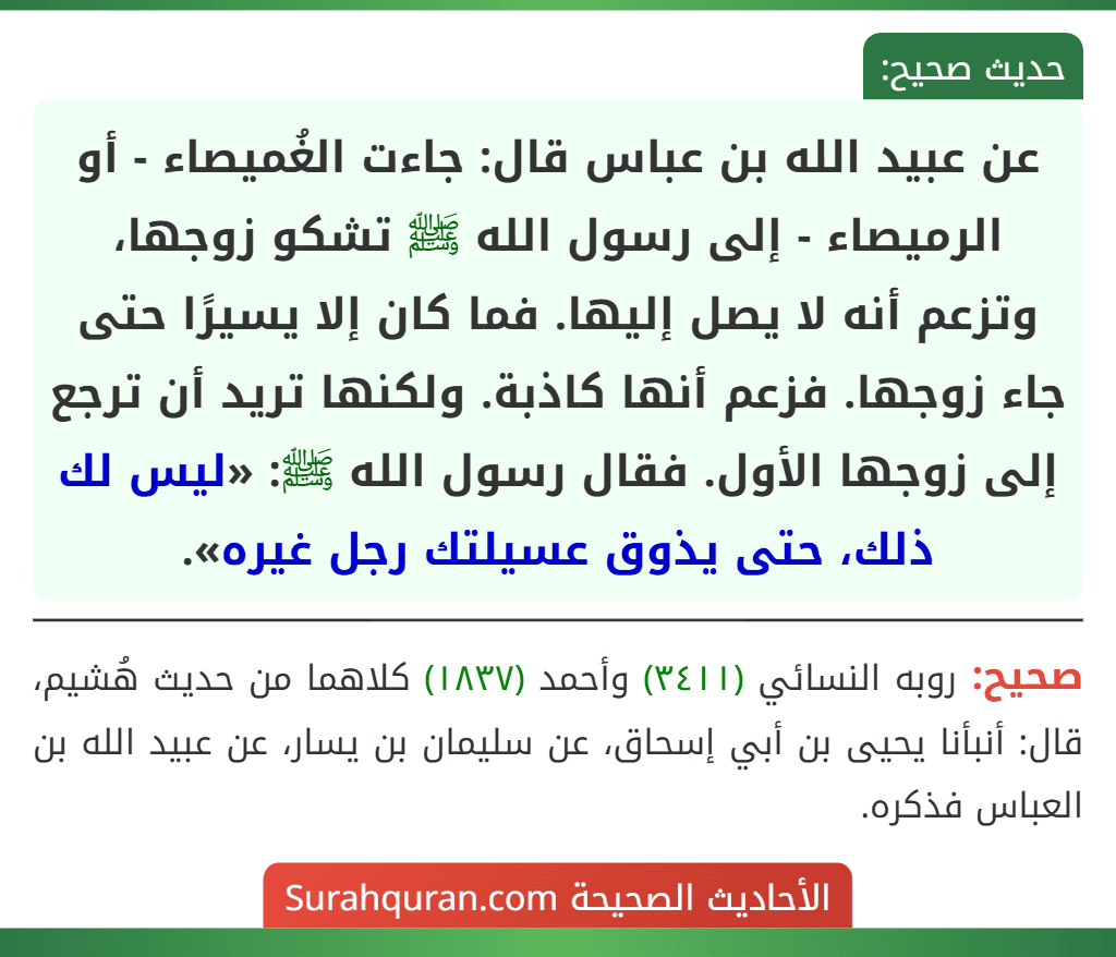 عن عبيد الله بن عباس قال: جاءت الغُميصاء - أو الرميصاء - إلى رسول الله ﷺ تشكو زوجها، وتزعم أنه لا يصل إليها. فما كان إلا يسيرًا حتى جاء زوجها. فزعم أنها كاذبة. ولكنها تريد أن ترجع إلى زوجها الأول. فقال رسول الله ﷺ: «ليس لك ذلك، حتى يذوق عسيلتك رجل غيره».