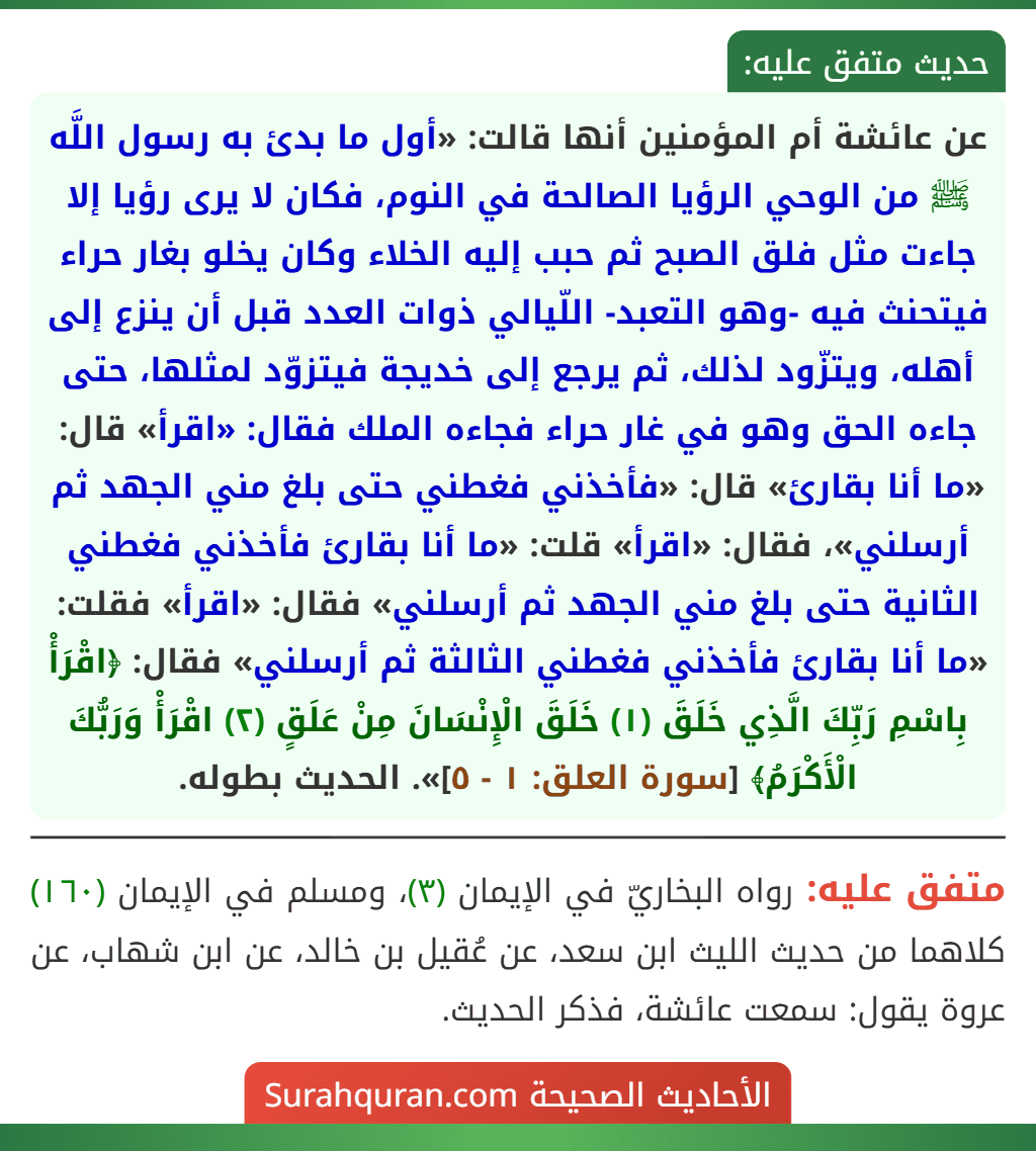 عن عائشة أم المؤمنين أنها قالت: «أول ما بدئ به رسول اللَّه ﷺ من الوحي الرؤيا الصالحة في النوم، فكان لا يرى رؤيا إلا جاءت مثل فلق الصبح ثم حبب إليه الخلاء وكان يخلو بغار حراء فيتحنث فيه -وهو التعبد- اللّيالي ذوات العدد قبل أن ينزع إلى أهله، ويتزّود لذلك، ثم يرجع إلى خديجة فيتزوّد لمثلها، حتى جاءه الحق وهو في غار حراء فجاءه الملك فقال: «اقرأ» قال: «ما أنا بقارئ» قال: «فأخذني فغطني حتى بلغ مني الجهد ثم أرسلني»، فقال: «اقرأ» قلت: «ما أنا بقارئ فأخذني فغطني الثانية حتى بلغ مني الجهد ثم أرسلني» فقال: «اقرأ» فقلت: «ما أنا بقارئ فأخذني فغطني الثالثة ثم أرسلني» فقال: ﴿اقْرَأْ بِاسْمِ رَبِّكَ الَّذِي خَلَقَ (١) خَلَقَ الْإِنْسَانَ مِنْ عَلَقٍ (٢) اقْرَأْ وَرَبُّكَ الْأَكْرَمُ﴾ [سورة العلق: ١ - ٥]». الحديث بطوله.