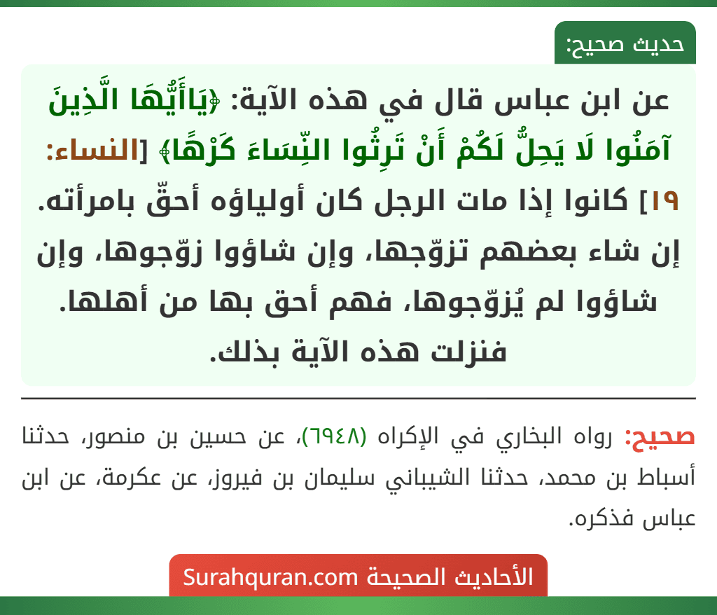 عن ابن عباس قال في هذه الآية: ﴿يَاأَيُّهَا الَّذِينَ آمَنُوا لَا يَحِلُّ لَكُمْ أَنْ تَرِثُوا النِّسَاءَ كَرْهًا﴾ [النساء: ١٩] كانوا إذا مات الرجل كان أولياؤه أحقّ بامرأته. إن شاء بعضهم تزوّجها، وإن شاؤوا زوّجوها، وإن شاؤوا لم يُزوّجوها، فهم أحق بها من أهلها. فنزلت هذه الآية بذلك.