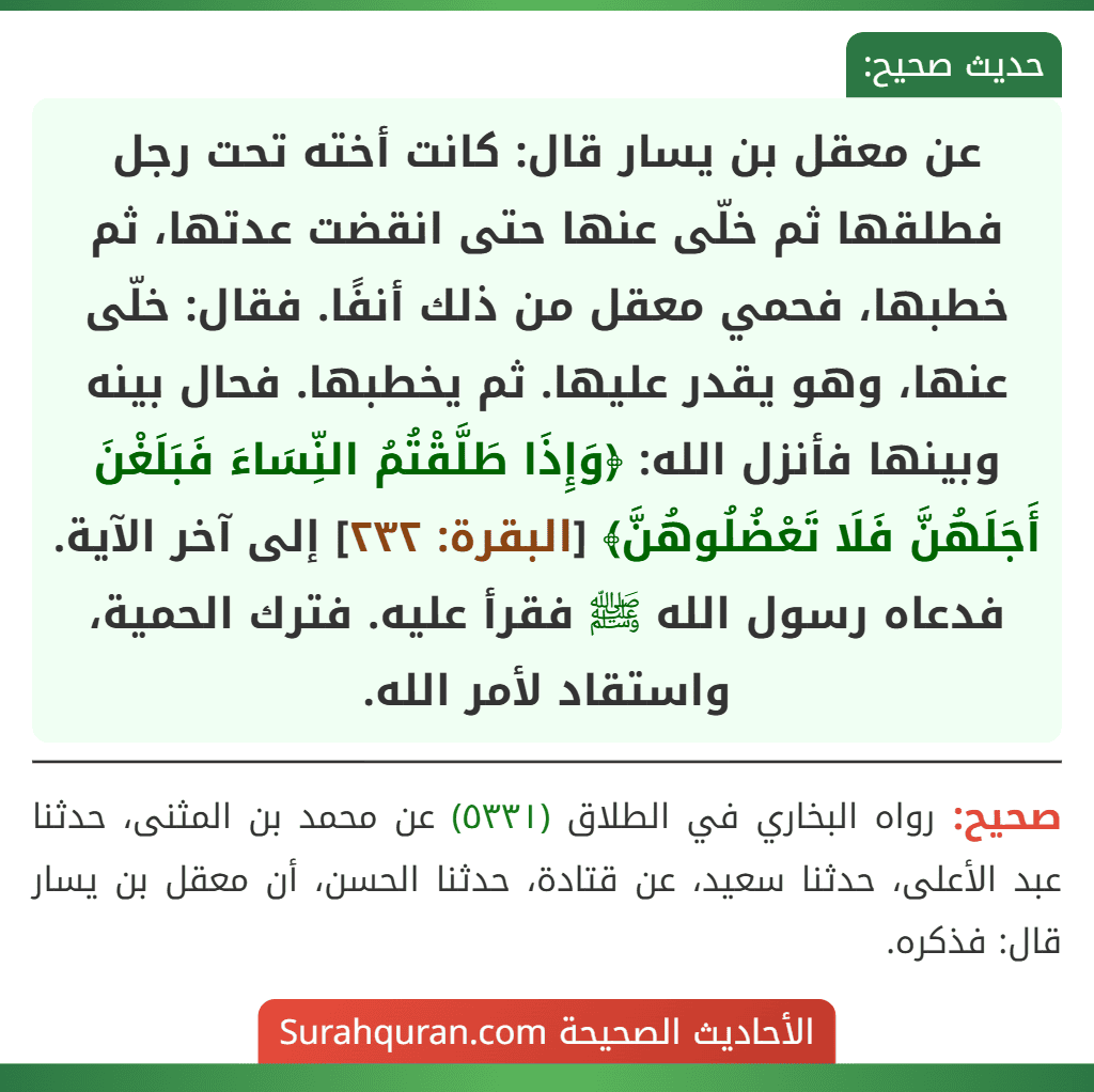 عن معقل بن يسار قال: كانت أخته تحت رجل فطلقها ثم خلّى عنها حتى انقضت عدتها، ثم خطبها، فحمي معقل من ذلك أنفًا. فقال: خلّى عنها، وهو يقدر عليها. ثم يخطبها. فحال بينه وبينها فأنزل الله: ﴿وَإِذَا طَلَّقْتُمُ النِّسَاءَ فَبَلَغْنَ أَجَلَهُنَّ فَلَا تَعْضُلُوهُنَّ﴾ [البقرة: ٢٣٢] إلى آخر الآية. فدعاه رسول الله ﷺ فقرأ عليه. فترك الحمية، واستقاد لأمر الله.